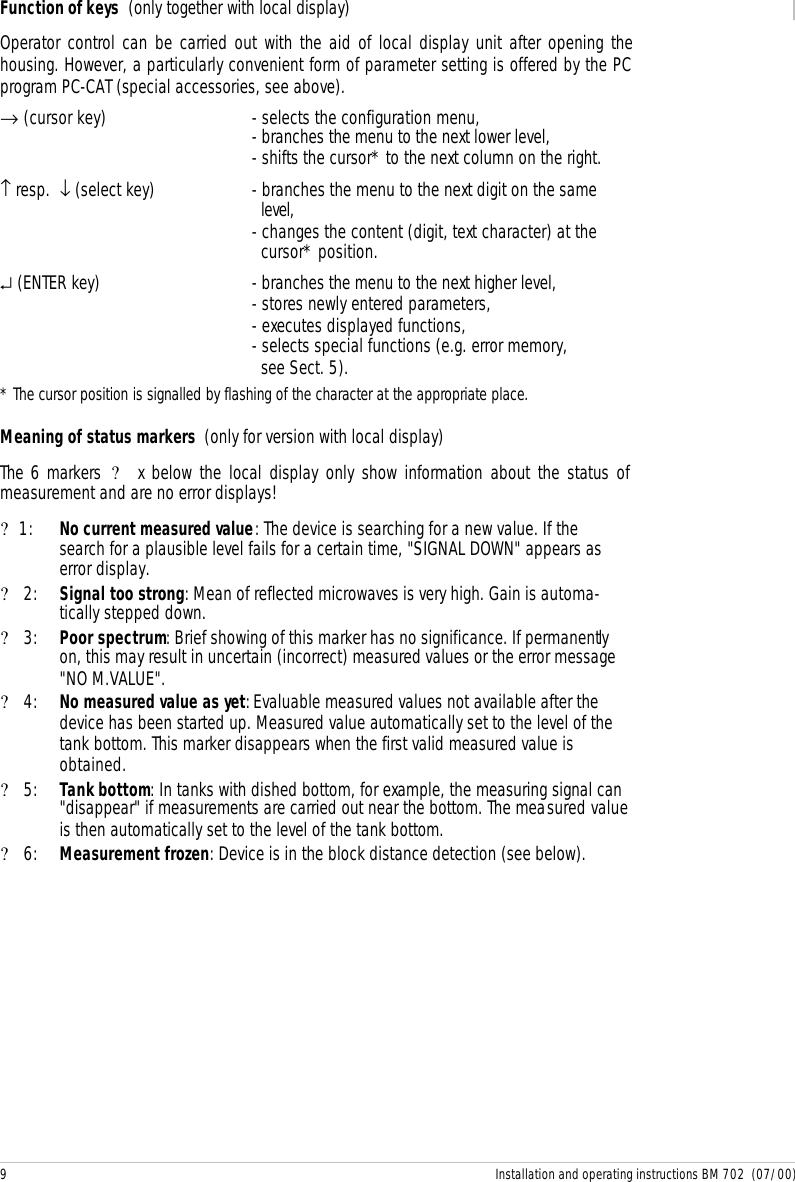 9 Installation and operating instructions BM 702  (07/00)Function of keys  (only together with local display)Operator control can be carried out with the aid of local display unit after opening thehousing. However, a particularly convenient form of parameter setting is offered by the PCprogram PC-CAT (special accessories, see above).→ (cursor key) - selects the configuration menu,- branches the menu to the next lower level,- shifts the cursor* to the next column on the right.↑ resp.  ↓ (select key)  - branches the menu to the next digit on the same  level,- changes the content (digit, text character) at the  cursor* position.↵ (ENTER key) - branches the menu to the next higher level,- stores newly entered parameters,- executes displayed functions,- selects special functions (e.g. error memory,  see Sect. 5).* The cursor position is signalled by flashing of the character at the appropriate place.Meaning of status markers  (only for version with local display)The 6 markers ? x below the local display only show information about the status ofmeasurement and are no error displays!?1: No current measured value: The device is searching for a new value. If thesearch for a plausible level fails for a certain time, &quot;SIGNAL DOWN&quot; appears aserror display.? 2: Signal too strong: Mean of reflected microwaves is very high. Gain is automa-tically stepped down.? 3: Poor spectrum: Brief showing of this marker has no significance. If permanentlyon, this may result in uncertain (incorrect) measured values or the error message&quot;NO M.VALUE&quot;.? 4: No measured value as yet: Evaluable measured values not available after thedevice has been started up. Measured value automatically set to the level of thetank bottom. This marker disappears when the first valid measured value isobtained.? 5: Tank bottom: In tanks with dished bottom, for example, the measuring signal can&quot;disappear&quot; if measurements are carried out near the bottom. The measured valueis then automatically set to the level of the tank bottom.? 6: Measurement frozen: Device is in the block distance detection (see below).