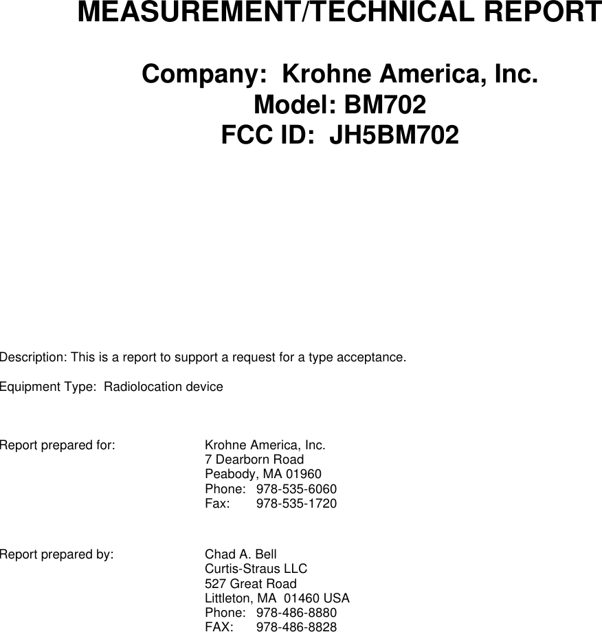 MEASUREMENT/TECHNICAL REPORTCompany:  Krohne America, Inc.Model: BM702FCC ID:  JH5BM702Description: This is a report to support a request for a type acceptance.Equipment Type:  Radiolocation deviceReport prepared for: Krohne America, Inc.7 Dearborn RoadPeabody, MA 01960Phone: 978-535-6060Fax: 978-535-1720Report prepared by: Chad A. BellCurtis-Straus LLC527 Great RoadLittleton, MA  01460 USAPhone: 978-486-8880FAX: 978-486-8828