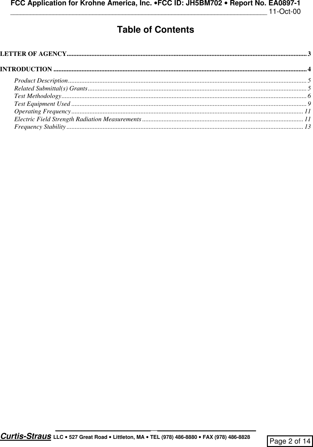 FCC Application for Krohne America, Inc. ••FCC ID: JH5BM702 •• Report No. EA0897-1______________________________________________________________________________ 11-Oct-00_____________________________________________________________Curtis-Straus LLC •• 527 Great Road •• Littleton, MA •• TEL (978) 486-8880 •• FAX (978) 486-8828 Page 2 of 14Table of ContentsLETTER OF AGENCY..................................................................................................................................................3INTRODUCTION ..........................................................................................................................................................4Product Description.................................................................................................................................................5Related Submittal(s) Grants.....................................................................................................................................5Test Methodology.....................................................................................................................................................6Test Equipment Used ...............................................................................................................................................9Operating Frequency.............................................................................................................................................11Electric Field Strength Radiation Measurements ..................................................................................................11Frequency Stability ................................................................................................................................................ 13
