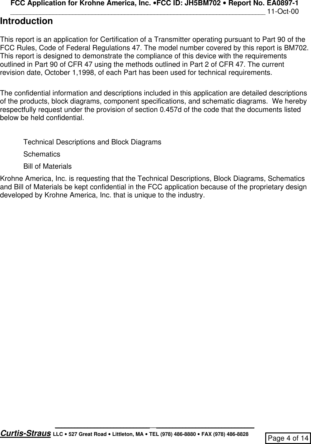 FCC Application for Krohne America, Inc. ••FCC ID: JH5BM702 •• Report No. EA0897-1______________________________________________________________________________ 11-Oct-00_____________________________________________________________Curtis-Straus LLC •• 527 Great Road •• Littleton, MA •• TEL (978) 486-8880 •• FAX (978) 486-8828 Page 4 of 14IntroductionThis report is an application for Certification of a Transmitter operating pursuant to Part 90 of theFCC Rules, Code of Federal Regulations 47. The model number covered by this report is BM702.This report is designed to demonstrate the compliance of this device with the requirementsoutlined in Part 90 of CFR 47 using the methods outlined in Part 2 of CFR 47. The currentrevision date, October 1,1998, of each Part has been used for technical requirements.The confidential information and descriptions included in this application are detailed descriptionsof the products, block diagrams, component specifications, and schematic diagrams.  We herebyrespectfully request under the provision of section 0.457d of the code that the documents listedbelow be held confidential.Technical Descriptions and Block DiagramsSchematicsBill of MaterialsKrohne America, Inc. is requesting that the Technical Descriptions, Block Diagrams, Schematicsand Bill of Materials be kept confidential in the FCC application because of the proprietary designdeveloped by Krohne America, Inc. that is unique to the industry.