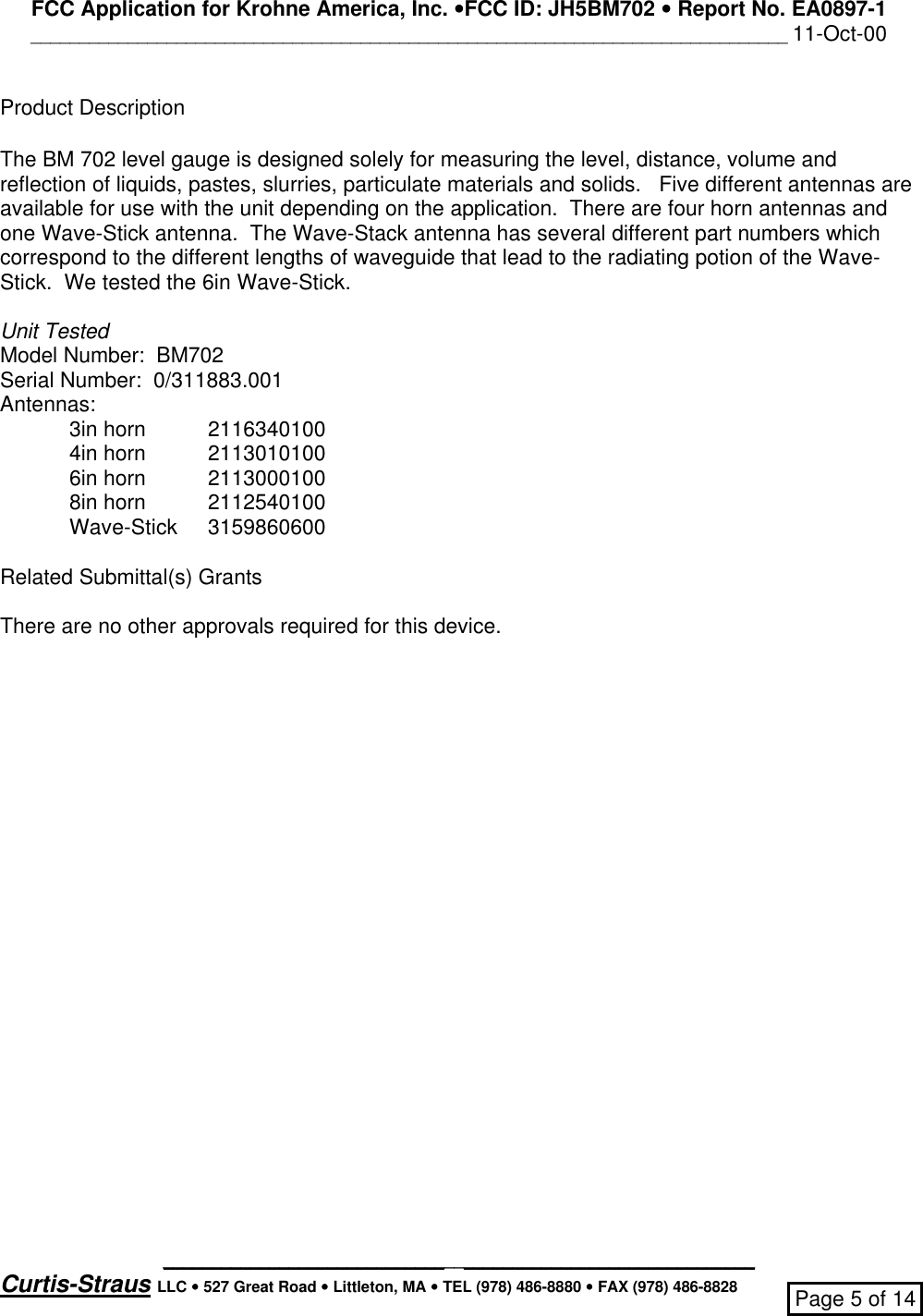 FCC Application for Krohne America, Inc. ••FCC ID: JH5BM702 •• Report No. EA0897-1______________________________________________________________________________ 11-Oct-00_____________________________________________________________Curtis-Straus LLC •• 527 Great Road •• Littleton, MA •• TEL (978) 486-8880 •• FAX (978) 486-8828 Page 5 of 14Product DescriptionThe BM 702 level gauge is designed solely for measuring the level, distance, volume andreflection of liquids, pastes, slurries, particulate materials and solids.   Five different antennas areavailable for use with the unit depending on the application.  There are four horn antennas andone Wave-Stick antenna.  The Wave-Stack antenna has several different part numbers whichcorrespond to the different lengths of waveguide that lead to the radiating potion of the Wave-Stick.  We tested the 6in Wave-Stick.Unit TestedModel Number:  BM702Serial Number:  0/311883.001Antennas:3in horn 21163401004in horn 21130101006in horn 21130001008in horn 2112540100Wave-Stick 3159860600Related Submittal(s) GrantsThere are no other approvals required for this device.