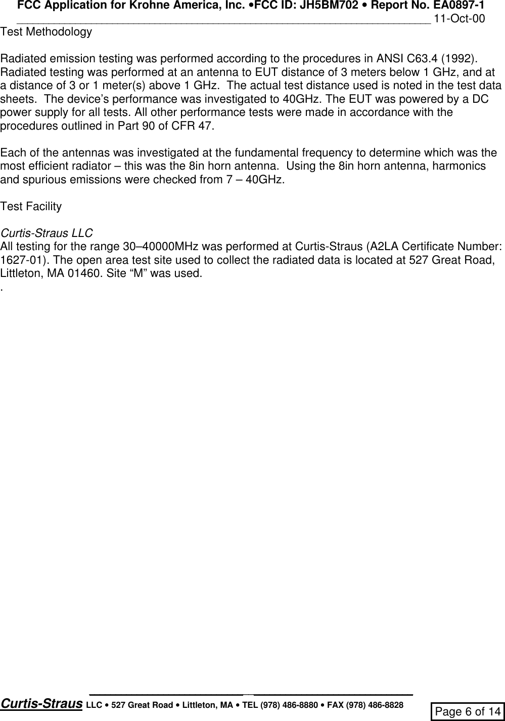 FCC Application for Krohne America, Inc. ••FCC ID: JH5BM702 •• Report No. EA0897-1______________________________________________________________________________ 11-Oct-00_____________________________________________________________Curtis-Straus LLC •• 527 Great Road •• Littleton, MA •• TEL (978) 486-8880 •• FAX (978) 486-8828 Page 6 of 14Test MethodologyRadiated emission testing was performed according to the procedures in ANSI C63.4 (1992).Radiated testing was performed at an antenna to EUT distance of 3 meters below 1 GHz, and ata distance of 3 or 1 meter(s) above 1 GHz.  The actual test distance used is noted in the test datasheets.  The device’s performance was investigated to 40GHz. The EUT was powered by a DCpower supply for all tests. All other performance tests were made in accordance with theprocedures outlined in Part 90 of CFR 47.Each of the antennas was investigated at the fundamental frequency to determine which was themost efficient radiator – this was the 8in horn antenna.  Using the 8in horn antenna, harmonicsand spurious emissions were checked from 7 – 40GHz.Test FacilityCurtis-Straus LLCAll testing for the range 30–40000MHz was performed at Curtis-Straus (A2LA Certificate Number:1627-01). The open area test site used to collect the radiated data is located at 527 Great Road,Littleton, MA 01460. Site “M” was used..