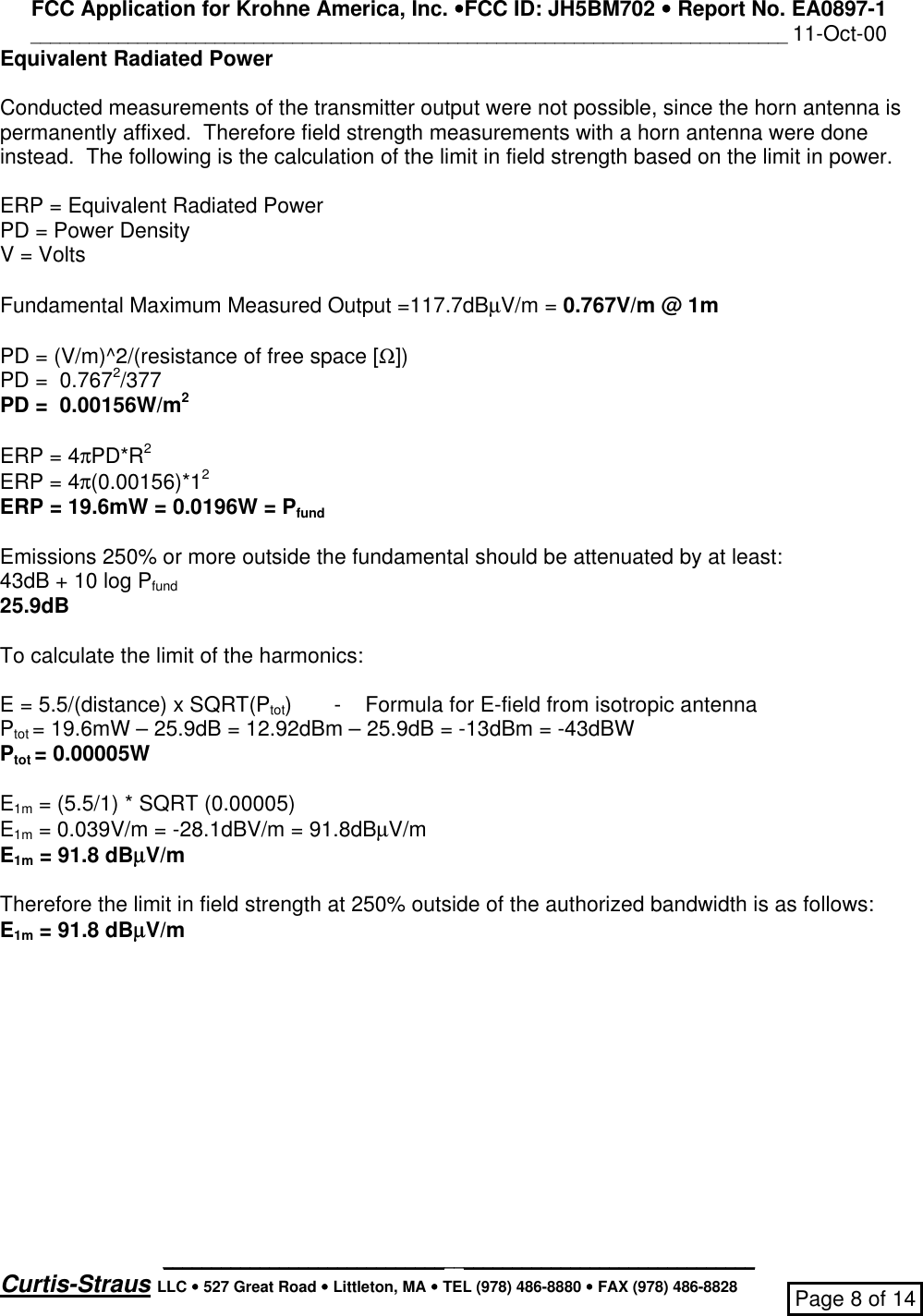 FCC Application for Krohne America, Inc. ••FCC ID: JH5BM702 •• Report No. EA0897-1______________________________________________________________________________ 11-Oct-00_____________________________________________________________Curtis-Straus LLC •• 527 Great Road •• Littleton, MA •• TEL (978) 486-8880 •• FAX (978) 486-8828 Page 8 of 14Equivalent Radiated PowerConducted measurements of the transmitter output were not possible, since the horn antenna ispermanently affixed.  Therefore field strength measurements with a horn antenna were doneinstead.  The following is the calculation of the limit in field strength based on the limit in power.ERP = Equivalent Radiated PowerPD = Power DensityV = VoltsFundamental Maximum Measured Output =117.7dBµV/m = 0.767V/m @ 1mPD = (V/m)^2/(resistance of free space [Ω])PD =  0.7672/377PD =  0.00156W/m2ERP = 4πPD*R2ERP = 4π(0.00156)*12ERP = 19.6mW = 0.0196W = PfundEmissions 250% or more outside the fundamental should be attenuated by at least:43dB + 10 log Pfund25.9dBTo calculate the limit of the harmonics:E = 5.5/(distance) x SQRT(Ptot)       -    Formula for E-field from isotropic antennaPtot = 19.6mW – 25.9dB = 12.92dBm – 25.9dB = -13dBm = -43dBWPtot = 0.00005WE1m = (5.5/1) * SQRT (0.00005)E1m = 0.039V/m = -28.1dBV/m = 91.8dBµV/mE1m = 91.8 dBµµV/mTherefore the limit in field strength at 250% outside of the authorized bandwidth is as follows:E1m = 91.8 dBµµV/m