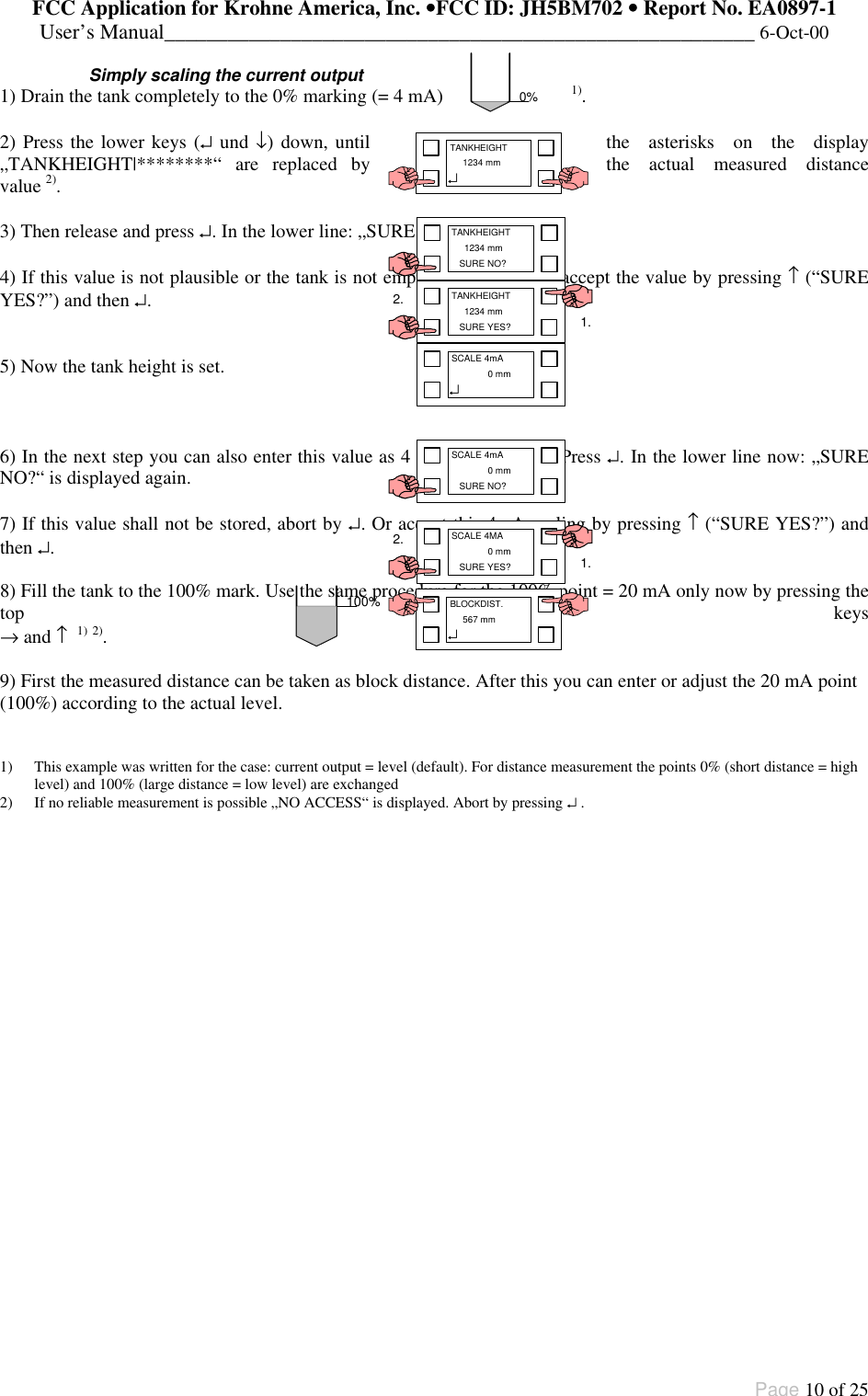 FCC Application for Krohne America, Inc. ••FCC ID: JH5BM702 •• Report No. EA0897-1User’s Manual________________________________________________________ 6-Oct-00Page 10 of 25Simply scaling the current output1) Drain the tank completely to the 0% marking (= 4 mA) 1).2) Press the lower keys (↵ und ↓) down, until the asterisks on the display„TANKHEIGHT|********“ are replaced by the actual measured distancevalue 2).3) Then release and press ↵. In the lower line: „SURE NO?“ is displayed.4) If this value is not plausible or the tank is not empty, abort by ↵. Or accept the value by pressing ↑ (“SUREYES?”) and then ↵.5) Now the tank height is set.6) In the next step you can also enter this value as 4 mA scaling (0%). Press ↵. In the lower line now: „SURENO?“ is displayed again.7) If this value shall not be stored, abort by ↵. Or accept this 4mA scaling by pressing ↑ (“SURE YES?”) andthen ↵.8) Fill the tank to the 100% mark. Use the same procedure for the 100% point = 20 mA only now by pressing thetop keys→ and ↑  1) 2).9) First the measured distance can be taken as block distance. After this you can enter or adjust the 20 mA point(100%) according to the actual level.1) This example was written for the case: current output = level (default). For distance measurement the points 0% (short distance = highlevel) and 100% (large distance = low level) are exchanged2) If no reliable measurement is possible „NO ACCESS“ is displayed. Abort by pressing ↵ .0%TANKHEIGHT  1234 mm↵TANKHEIGHT  1234 mmSURE YES? 1.2.100% BLOCKDIST.  567 mm↵TANKHEIGHT  1234 mmSURE NO?SCALE 4mA  0 mmSURE NO?SCALE 4MA  0 mmSURE YES? 1.2.SCALE 4mA  0 mm↵