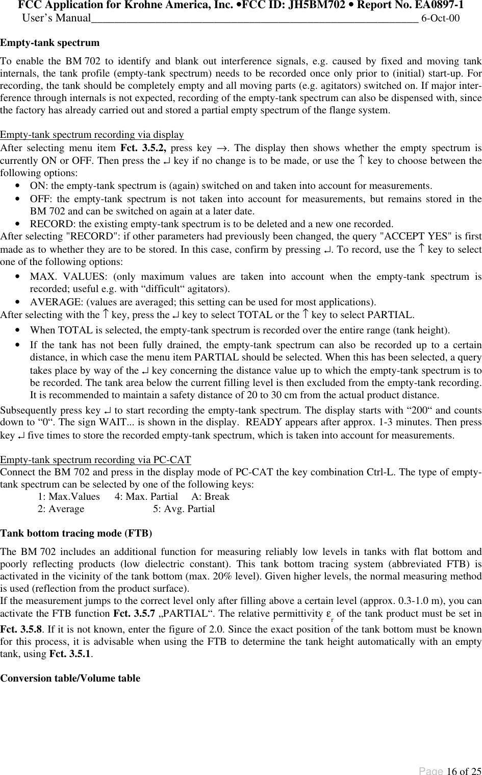 FCC Application for Krohne America, Inc. ••FCC ID: JH5BM702 •• Report No. EA0897-1User’s Manual________________________________________________________ 6-Oct-00Page 16 of 25Empty-tank spectrumTo enable the BM 702 to identify and blank out interference signals, e.g. caused by fixed and moving tankinternals, the tank profile (empty-tank spectrum) needs to be recorded once only prior to (initial) start-up. Forrecording, the tank should be completely empty and all moving parts (e.g. agitators) switched on. If major inter-ference through internals is not expected, recording of the empty-tank spectrum can also be dispensed with, sincethe factory has already carried out and stored a partial empty spectrum of the flange system.Empty-tank spectrum recording via displayAfter selecting menu item Fct. 3.5.2, press key →. The display then shows whether the empty spectrum iscurrently ON or OFF. Then press the ↵ key if no change is to be made, or use the ↑ key to choose between thefollowing options:• ON: the empty-tank spectrum is (again) switched on and taken into account for measurements.• OFF: the empty-tank spectrum is not taken into account for measurements, but remains stored in theBM 702 and can be switched on again at a later date.• RECORD: the existing empty-tank spectrum is to be deleted and a new one recorded.After selecting &quot;RECORD&quot;: if other parameters had previously been changed, the query &quot;ACCEPT YES&quot; is firstmade as to whether they are to be stored. In this case, confirm by pressing ↵. To record, use the ↑ key to selectone of the following options:• MAX. VALUES: (only maximum values are taken into account when the empty-tank spectrum isrecorded; useful e.g. with “difficult“ agitators).• AVERAGE: (values are averaged; this setting can be used for most applications).After selecting with the ↑ key, press the ↵ key to select TOTAL or the ↑ key to select PARTIAL.• When TOTAL is selected, the empty-tank spectrum is recorded over the entire range (tank height).• If the tank has not been fully drained, the empty-tank spectrum can also be recorded up to a certaindistance, in which case the menu item PARTIAL should be selected. When this has been selected, a querytakes place by way of the ↵ key concerning the distance value up to which the empty-tank spectrum is tobe recorded. The tank area below the current filling level is then excluded from the empty-tank recording.It is recommended to maintain a safety distance of 20 to 30 cm from the actual product distance.Subsequently press key ↵ to start recording the empty-tank spectrum. The display starts with “200“ and countsdown to “0“. The sign WAIT... is shown in the display.  READY appears after approx. 1-3 minutes. Then presskey ↵ five times to store the recorded empty-tank spectrum, which is taken into account for measurements.Empty-tank spectrum recording via PC-CATConnect the BM 702 and press in the display mode of PC-CAT the key combination Ctrl-L. The type of empty-tank spectrum can be selected by one of the following keys:1: Max.Values 4: Max. Partial A: Break2: Average 5: Avg. PartialTank bottom tracing mode (FTB)The BM 702 includes an additional function for measuring reliably low levels in tanks with flat bottom andpoorly reflecting products (low dielectric constant). This tank bottom tracing system (abbreviated FTB) isactivated in the vicinity of the tank bottom (max. 20% level). Given higher levels, the normal measuring methodis used (reflection from the product surface).If the measurement jumps to the correct level only after filling above a certain level (approx. 0.3-1.0 m), you canactivate the FTB function Fct. 3.5.7 „PARTIAL“. The relative permittivity εr of the tank product must be set inFct. 3.5.8. If it is not known, enter the figure of 2.0. Since the exact position of the tank bottom must be knownfor this process, it is advisable when using the FTB to determine the tank height automatically with an emptytank, using Fct. 3.5.1.Conversion table/Volume table