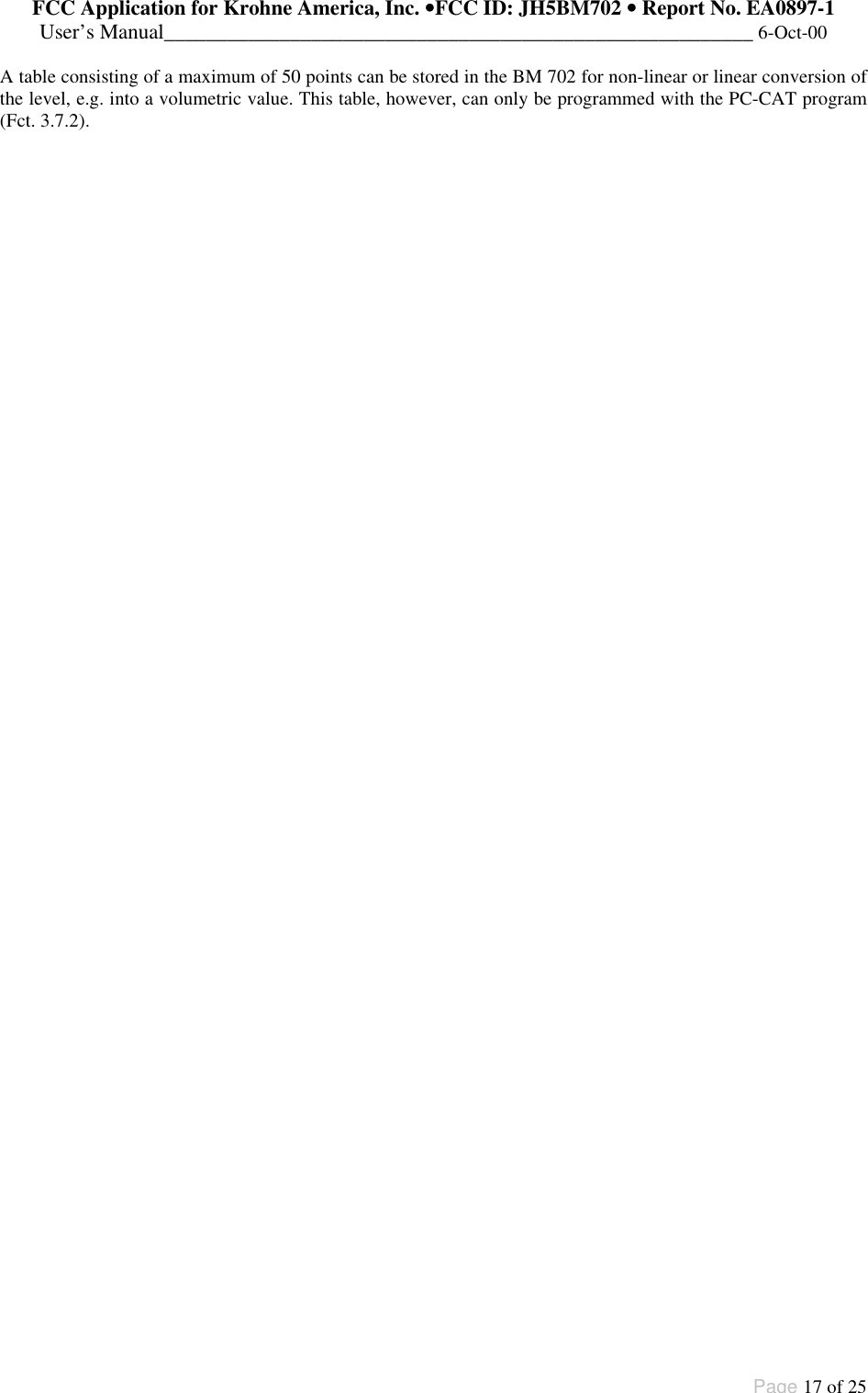 FCC Application for Krohne America, Inc. ••FCC ID: JH5BM702 •• Report No. EA0897-1User’s Manual________________________________________________________ 6-Oct-00Page 17 of 25A table consisting of a maximum of 50 points can be stored in the BM 702 for non-linear or linear conversion ofthe level, e.g. into a volumetric value. This table, however, can only be programmed with the PC-CAT program(Fct. 3.7.2).