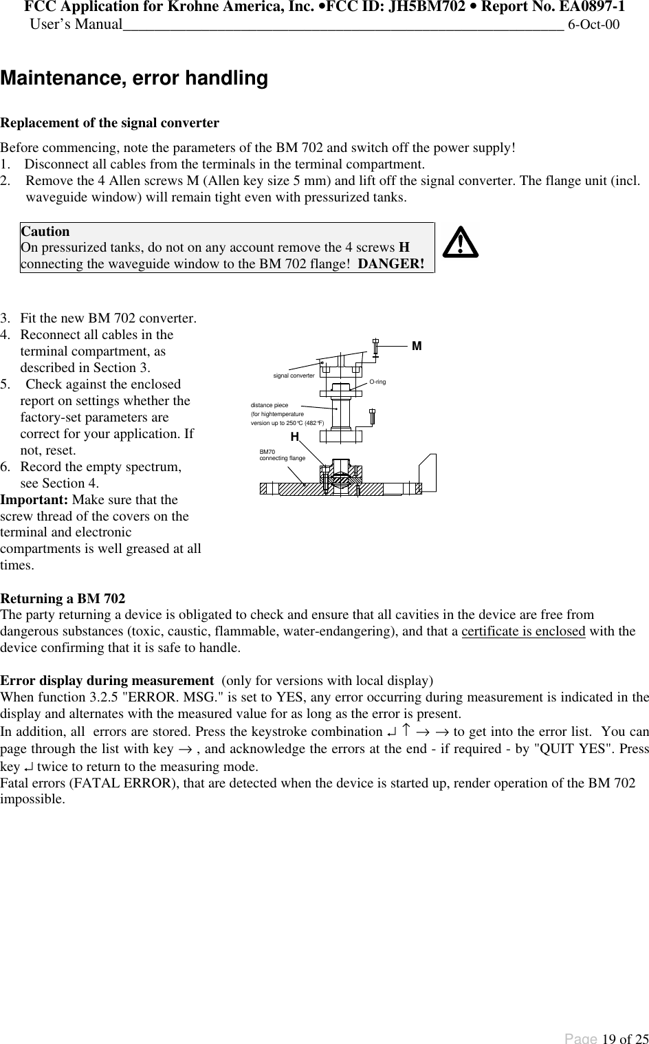 FCC Application for Krohne America, Inc. ••FCC ID: JH5BM702 •• Report No. EA0897-1User’s Manual________________________________________________________ 6-Oct-00Page 19 of 25Maintenance, error handlingReplacement of the signal converterBefore commencing, note the parameters of the BM 702 and switch off the power supply!1. Disconnect all cables from the terminals in the terminal compartment.2. Remove the 4 Allen screws M (Allen key size 5 mm) and lift off the signal converter. The flange unit (incl.waveguide window) will remain tight even with pressurized tanks.CautionOn pressurized tanks, do not on any account remove the 4 screws Hconnecting the waveguide window to the BM 702 flange!  DANGER!3. Fit the new BM 702 converter.4. Reconnect all cables in theterminal compartment, asdescribed in Section 3.5. Check against the enclosedreport on settings whether thefactory-set parameters arecorrect for your application. Ifnot, reset.6. Record the empty spectrum,see Section 4.Important: Make sure that thescrew thread of the covers on theterminal and electroniccompartments is well greased at alltimes.distance piece(for hightemperatureversion up to 250°C (482°F)O-ringBM70connecting flangesignal converterMHReturning a BM 702The party returning a device is obligated to check and ensure that all cavities in the device are free fromdangerous substances (toxic, caustic, flammable, water-endangering), and that a certificate is enclosed with thedevice confirming that it is safe to handle.Error display during measurement  (only for versions with local display)When function 3.2.5 &quot;ERROR. MSG.&quot; is set to YES, any error occurring during measurement is indicated in thedisplay and alternates with the measured value for as long as the error is present.In addition, all  errors are stored. Press the keystroke combination ↵ ↑ → → to get into the error list.  You canpage through the list with key → , and acknowledge the errors at the end - if required - by &quot;QUIT YES&quot;. Presskey ↵ twice to return to the measuring mode.Fatal errors (FATAL ERROR), that are detected when the device is started up, render operation of the BM 702impossible.