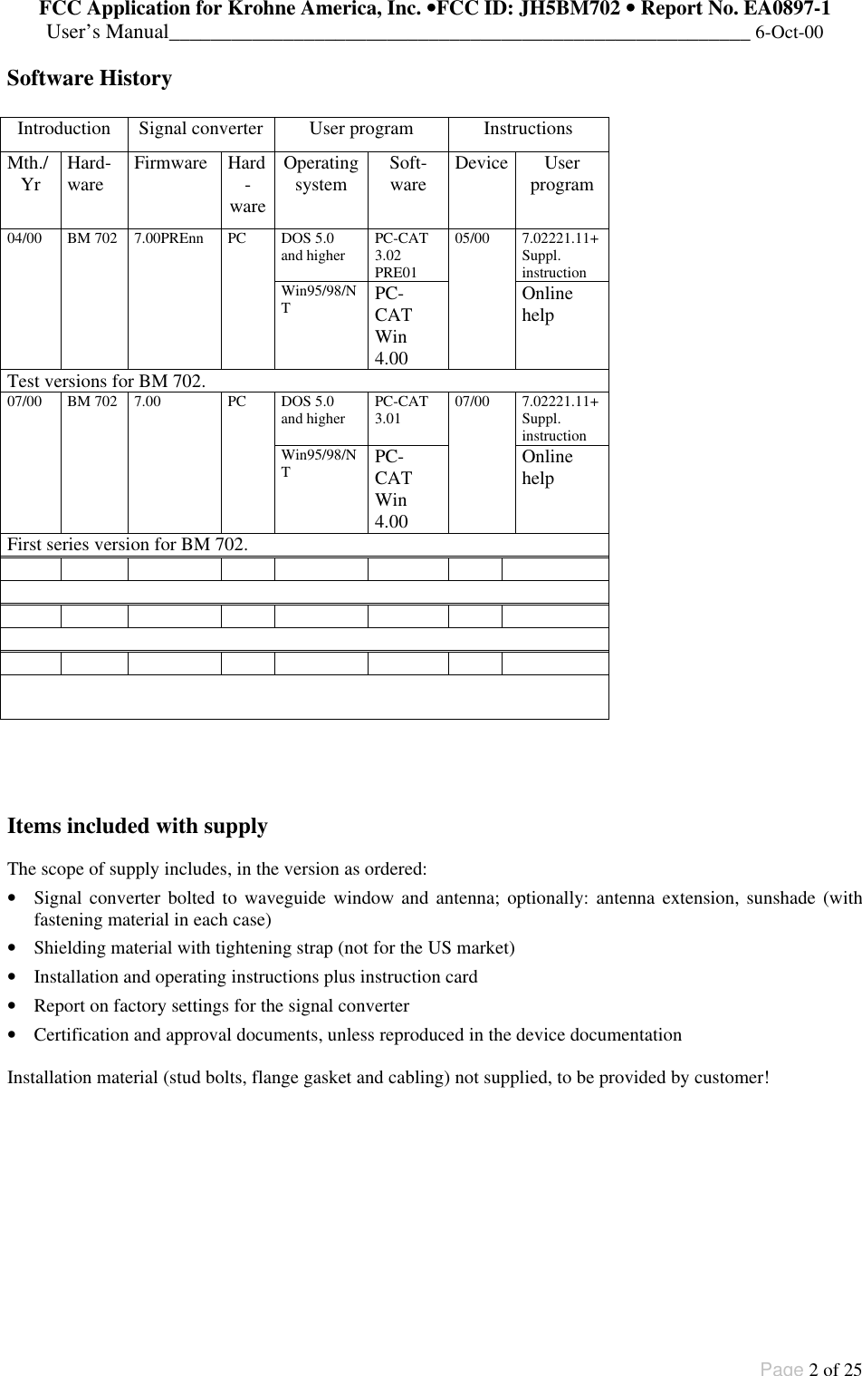 FCC Application for Krohne America, Inc. ••FCC ID: JH5BM702 •• Report No. EA0897-1User’s Manual________________________________________________________ 6-Oct-00Page 2 of 25Software HistoryIntroduction Signal converter User program InstructionsMth./Yr Hard-ware Firmware Hard-wareOperatingsystem Soft-ware Device Userprogram04/00 BM 702 7.00PREnn PC DOS 5.0and higher PC-CAT3.02PRE0105/00 7.02221.11+Suppl.instructionWin95/98/NTPC-CATWin4.00OnlinehelpTest versions for BM 702.07/00 BM 702 7.00 PC DOS 5.0and higher PC-CAT3.01 07/00 7.02221.11+Suppl.instructionWin95/98/NTPC-CATWin4.00OnlinehelpFirst series version for BM 702.Items included with supplyThe scope of supply includes, in the version as ordered:• Signal converter bolted to waveguide window and antenna; optionally: antenna extension, sunshade (withfastening material in each case)• Shielding material with tightening strap (not for the US market)• Installation and operating instructions plus instruction card• Report on factory settings for the signal converter• Certification and approval documents, unless reproduced in the device documentationInstallation material (stud bolts, flange gasket and cabling) not supplied, to be provided by customer!