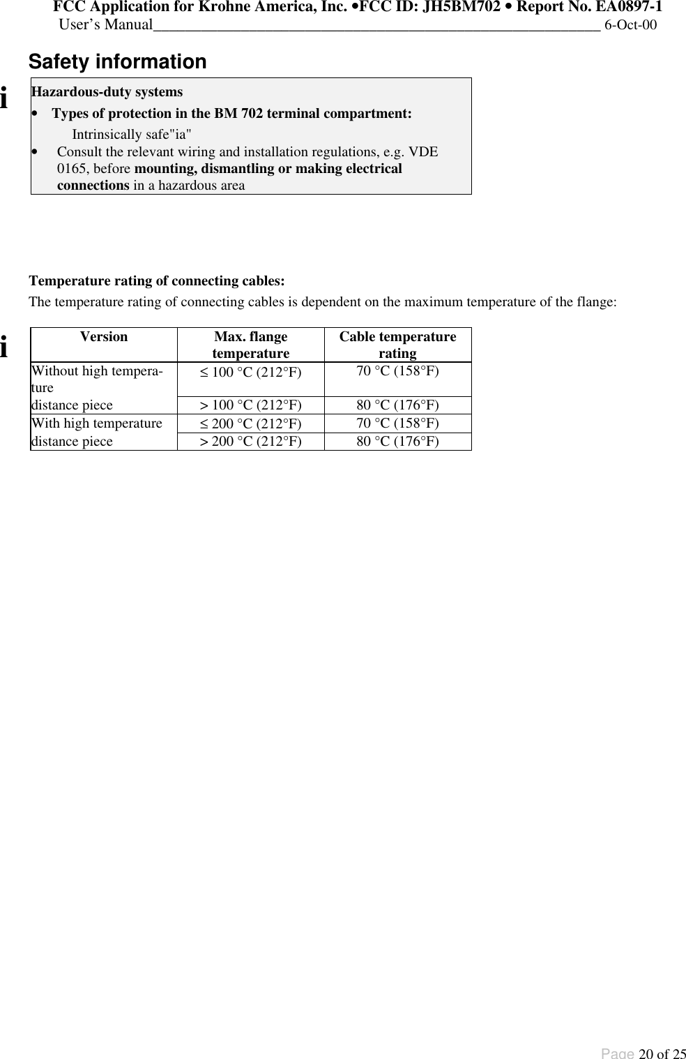 FCC Application for Krohne America, Inc. ••FCC ID: JH5BM702 •• Report No. EA0897-1User’s Manual________________________________________________________ 6-Oct-00Page 20 of 25Safety informationiHazardous-duty systems• Types of protection in the BM 702 terminal compartment:Intrinsically safe&quot;ia&quot;• Consult the relevant wiring and installation regulations, e.g. VDE0165, before mounting, dismantling or making electricalconnections in a hazardous areaTemperature rating of connecting cables:The temperature rating of connecting cables is dependent on the maximum temperature of the flange:Version Max. flangetemperature Cable temperatureratingWithout high tempera-ture ≤ 100 °C (212°F) 70 °C (158°F)distance piece &gt; 100 °C (212°F) 80 °C (176°F)With high temperature ≤ 200 °C (212°F) 70 °C (158°F)idistance piece &gt; 200 °C (212°F) 80 °C (176°F)