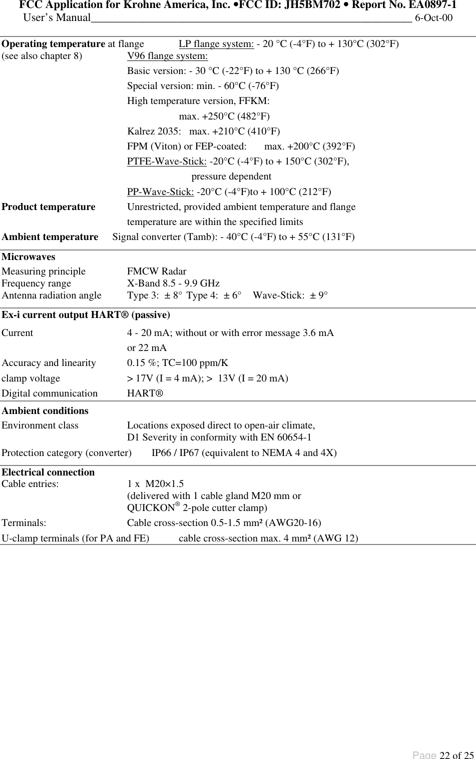 FCC Application for Krohne America, Inc. ••FCC ID: JH5BM702 •• Report No. EA0897-1User’s Manual________________________________________________________ 6-Oct-00Page 22 of 25Operating temperature at flange LP flange system: - 20 °C (-4°F) to + 130°C (302°F)(see also chapter 8) V96 flange system:Basic version: - 30 °C (-22°F) to + 130 °C (266°F)Special version: min. - 60°C (-76°F)High temperature version, FFKM:max. +250°C (482°F)Kalrez 2035: max. +210°C (410°F)FPM (Viton) or FEP-coated: max. +200°C (392°F)PTFE-Wave-Stick: -20°C (-4°F) to + 150°C (302°F),  pressure dependentPP-Wave-Stick: -20°C (-4°F)to + 100°C (212°F)Product temperature Unrestricted, provided ambient temperature and flangetemperature are within the specified limitsAmbient temperature Signal converter (Tamb): - 40°C (-4°F) to + 55°C (131°F)MicrowavesMeasuring principle FMCW RadarFrequency range X-Band 8.5 - 9.9 GHzAntenna radiation angle Type 3:  ± 8° Type 4:  ± 6° Wave-Stick:  ± 9°Ex-i current output HART® (passive)Current 4 - 20 mA; without or with error message 3.6 mAor 22 mAAccuracy and linearity 0.15 %; TC=100 ppm/Kclamp voltage &gt; 17V (I = 4 mA); &gt;  13V (I = 20 mA)Digital communication HART®Ambient conditionsEnvironment class Locations exposed direct to open-air climate,D1 Severity in conformity with EN 60654-1Protection category (converter) IP66 / IP67 (equivalent to NEMA 4 and 4X)Electrical connectionCable entries: 1 x  M20×1.5(delivered with 1 cable gland M20 mm orQUICKON® 2-pole cutter clamp)Terminals: Cable cross-section 0.5-1.5 mm² (AWG20-16)U-clamp terminals (for PA and FE) cable cross-section max. 4 mm² (AWG 12)