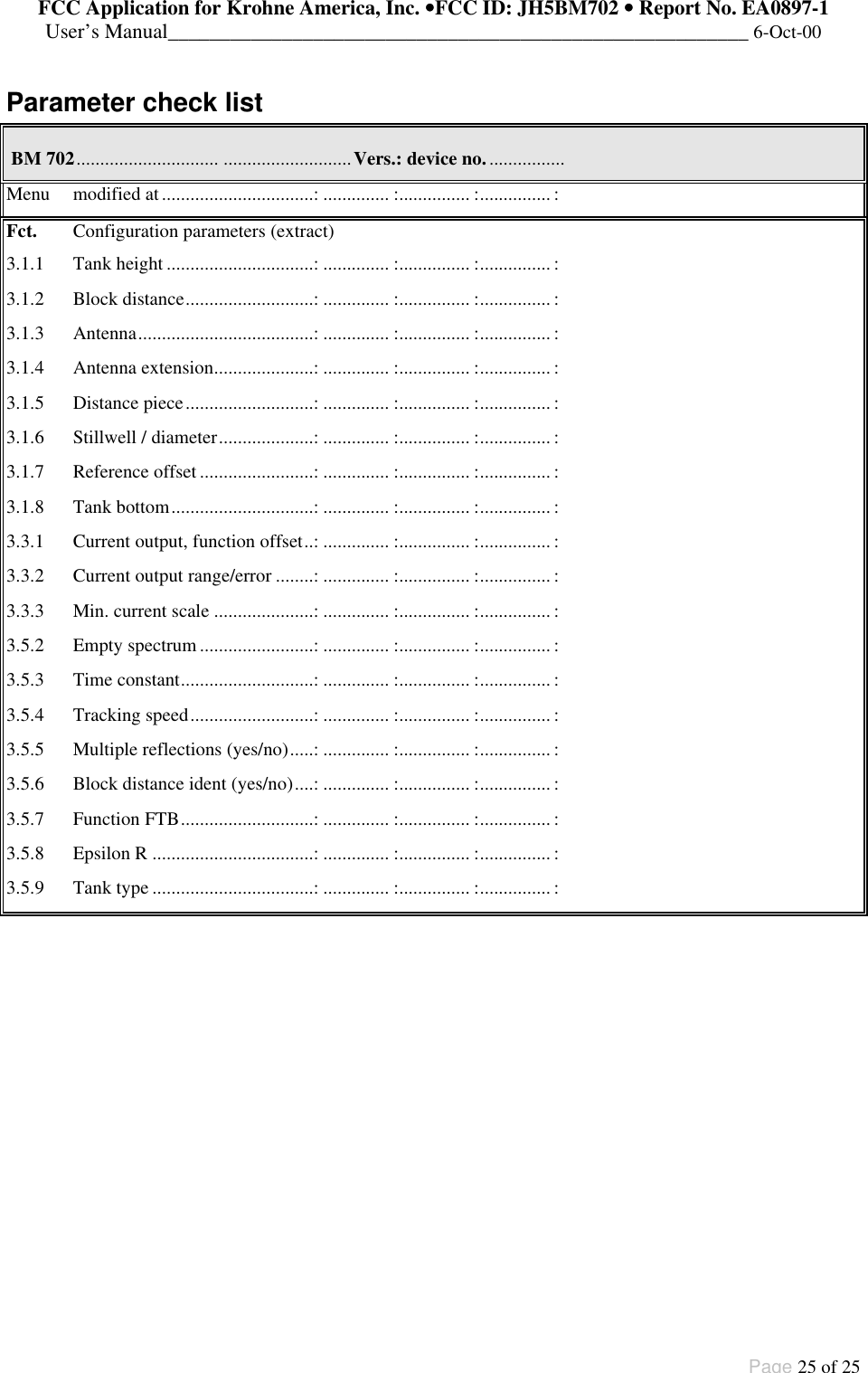 FCC Application for Krohne America, Inc. ••FCC ID: JH5BM702 •• Report No. EA0897-1User’s Manual________________________________________________________ 6-Oct-00Page 25 of 25Parameter check list BM 702.............................. ...........................Vers.: device no.................Menu modified at................................:.............. :............... :............... :Fct. Configuration parameters (extract)3.1.1 Tank height ...............................:.............. :............... :............... :3.1.2 Block distance...........................:.............. :............... :............... :3.1.3 Antenna.....................................:.............. :............... :............... :3.1.4 Antenna extension.....................:.............. :............... :............... :3.1.5 Distance piece...........................:.............. :............... :............... :3.1.6 Stillwell / diameter....................:.............. :............... :............... :3.1.7 Reference offset ........................:.............. :............... :............... :3.1.8 Tank bottom..............................:.............. :............... :............... :3.3.1 Current output, function offset..:.............. :............... :............... :3.3.2 Current output range/error ........:.............. :............... :............... :3.3.3 Min. current scale .....................:.............. :............... :............... :3.5.2 Empty spectrum ........................:.............. :............... :............... :3.5.3 Time constant............................:.............. :............... :............... :3.5.4 Tracking speed..........................:.............. :............... :............... :3.5.5 Multiple reflections (yes/no).....:.............. :............... :............... :3.5.6 Block distance ident (yes/no)....:.............. :............... :............... :3.5.7 Function FTB............................:.............. :............... :............... :3.5.8 Epsilon R ..................................:.............. :............... :............... :3.5.9 Tank type ..................................:.............. :............... :............... :