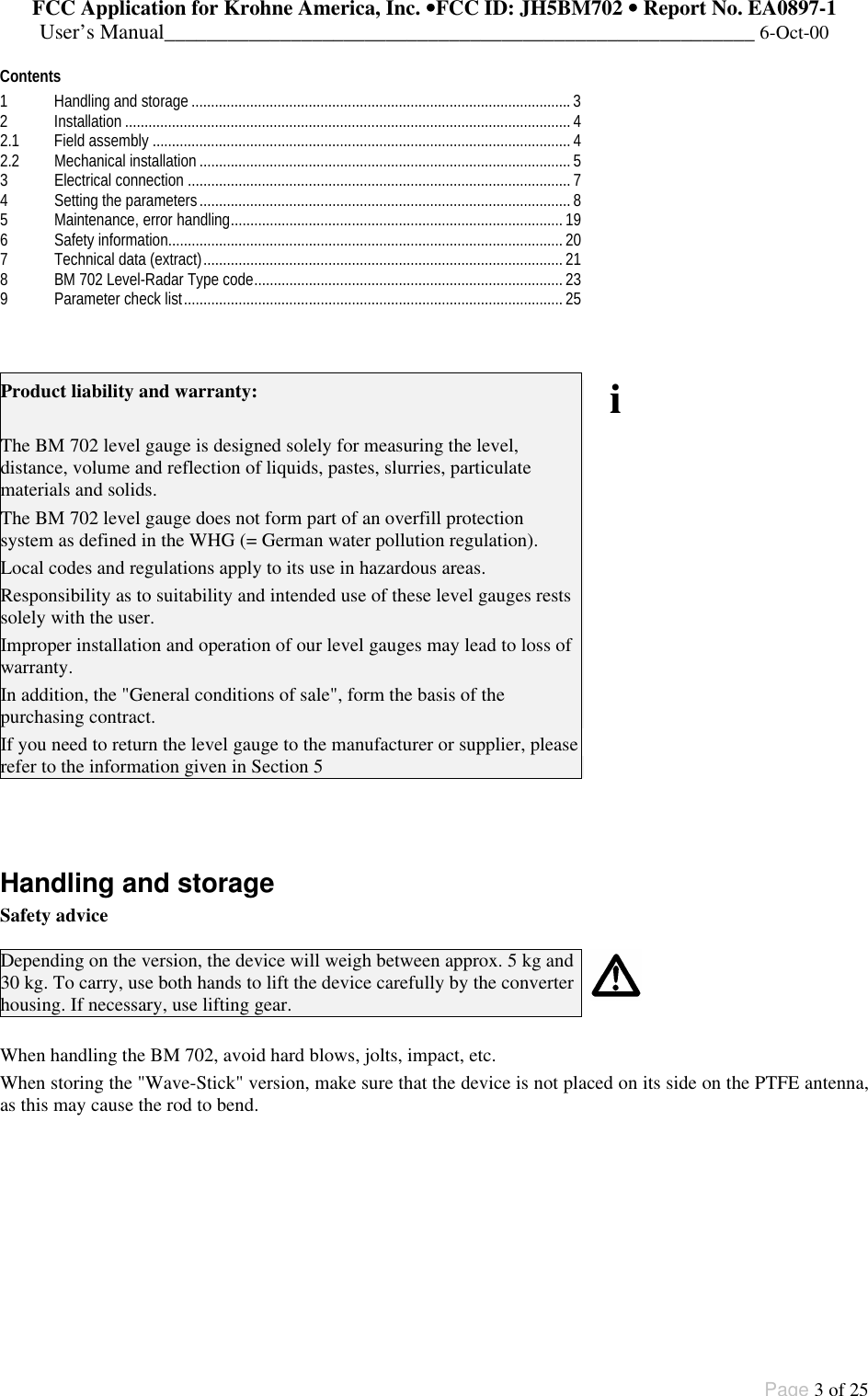 FCC Application for Krohne America, Inc. ••FCC ID: JH5BM702 •• Report No. EA0897-1User’s Manual________________________________________________________ 6-Oct-00Page 3 of 25Contents1Handling and storage.................................................................................................32Installation..................................................................................................................42.1 Field assembly ...........................................................................................................42.2 Mechanical installation...............................................................................................53Electrical connection ..................................................................................................74Setting the parameters...............................................................................................85Maintenance, error handling.....................................................................................196Safety information.....................................................................................................207Technical data (extract)............................................................................................218BM 702 Level-Radar Type code...............................................................................239Parameter check list.................................................................................................25Product liability and warranty:The BM 702 level gauge is designed solely for measuring the level,distance, volume and reflection of liquids, pastes, slurries, particulatematerials and solids.The BM 702 level gauge does not form part of an overfill protectionsystem as defined in the WHG (= German water pollution regulation).Local codes and regulations apply to its use in hazardous areas.Responsibility as to suitability and intended use of these level gauges restssolely with the user.Improper installation and operation of our level gauges may lead to loss ofwarranty.In addition, the &quot;General conditions of sale&quot;, form the basis of thepurchasing contract.If you need to return the level gauge to the manufacturer or supplier, pleaserefer to the information given in Section 5iHandling and storageSafety adviceDepending on the version, the device will weigh between approx. 5 kg and30 kg. To carry, use both hands to lift the device carefully by the converterhousing. If necessary, use lifting gear.When handling the BM 702, avoid hard blows, jolts, impact, etc.When storing the &quot;Wave-Stick&quot; version, make sure that the device is not placed on its side on the PTFE antenna,as this may cause the rod to bend.