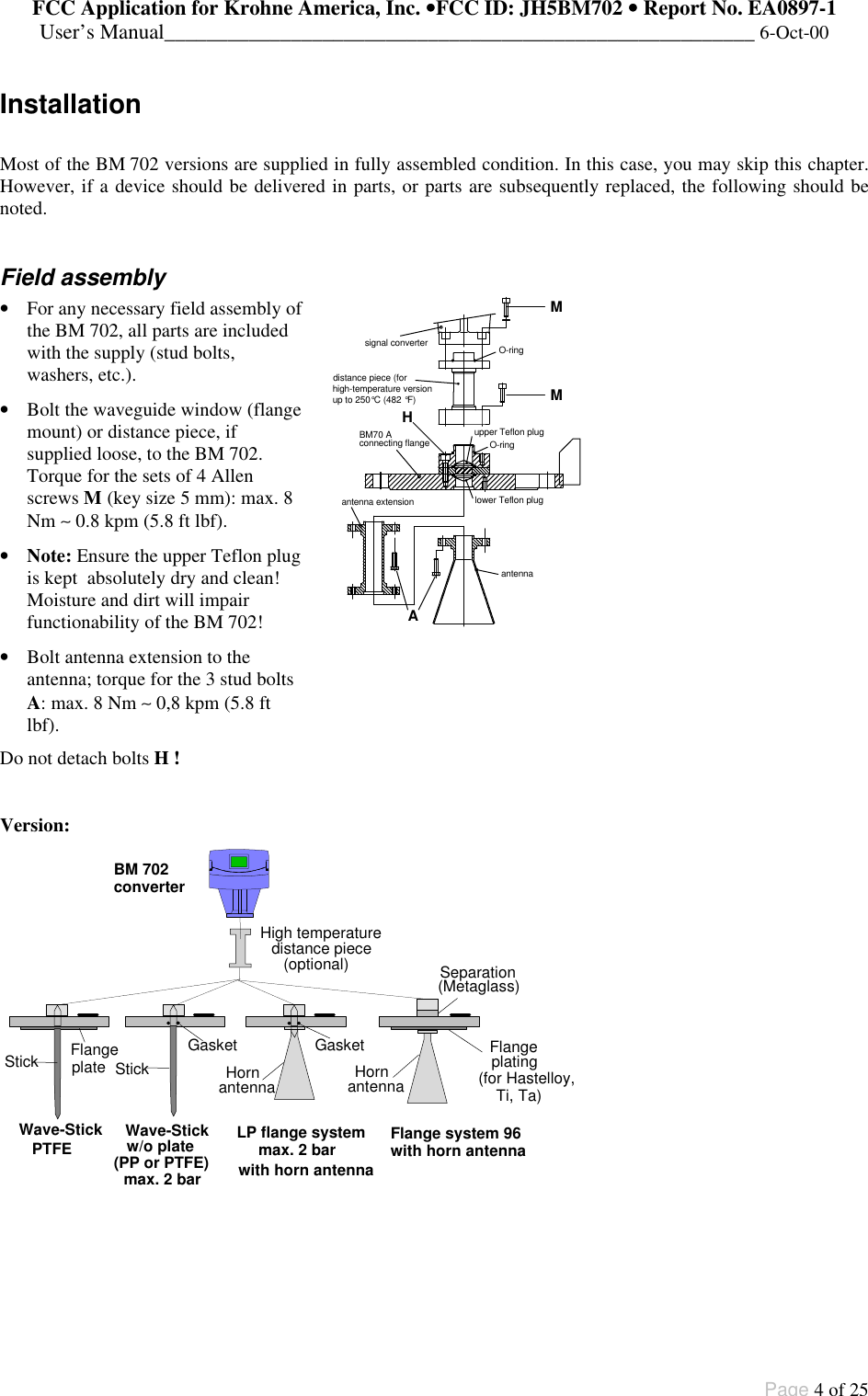 FCC Application for Krohne America, Inc. ••FCC ID: JH5BM702 •• Report No. EA0897-1User’s Manual________________________________________________________ 6-Oct-00Page 4 of 25InstallationMost of the BM 702 versions are supplied in fully assembled condition. In this case, you may skip this chapter.However, if a device should be delivered in parts, or parts are subsequently replaced, the following should benoted.Field assembly• For any necessary field assembly ofthe BM 702, all parts are includedwith the supply (stud bolts,washers, etc.).• Bolt the waveguide window (flangemount) or distance piece, ifsupplied loose, to the BM 702.Torque for the sets of 4 Allenscrews M (key size 5 mm): max. 8Nm ∼ 0.8 kpm (5.8 ft lbf).• Note: Ensure the upper Teflon plugis kept  absolutely dry and clean!Moisture and dirt will impairfunctionability of the BM 702!• Bolt antenna extension to theantenna; torque for the 3 stud boltsA: max. 8 Nm ∼ 0,8 kpm (5.8 ftlbf).Do not detach bolts H !distance piece (forhigh-temperature versionup to 250°C (482 °F)upper Teflon plugO-ringlower Teflon plugO-ringBM70 Aconnecting flangeantenna extensionantennaMHMAsignal converterVersion:FlangeStick plating(for Hastelloy,StickGasket GasketHornantennaSeparation(Metaglass)Wave-Stick Wave-Stick(PP or PTFE)Flange system 96with horn antennaLP flange systemmax. 2 barmax. 2 bardistance piece(optional)High temperatureplate HornantennaFlangeTi, Ta)PTFE w/o platewith horn antennaBM 702converter