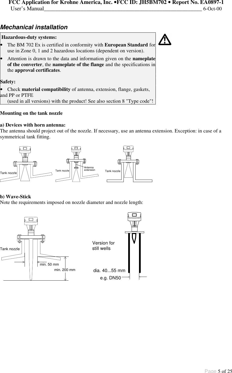 FCC Application for Krohne America, Inc. ••FCC ID: JH5BM702 •• Report No. EA0897-1User’s Manual________________________________________________________ 6-Oct-00Page 5 of 25Mechanical installation Hazardous-duty systems:• The BM 702 Ex is certified in conformity with European Standard foruse in Zone 0, 1 and 2 hazardous locations (dependent on version).• Attention is drawn to the data and information given on the nameplateof the converter, the nameplate of the flange and the specifications inthe approval certificates.Safety:• Check material compatibility of antenna, extension, flange, gaskets,and PP or PTFE(used in all versions) with the product! See also section 8 &quot;Type code&quot;!Mounting on the tank nozzlea) Devices with horn antenna:The antenna should project out of the nozzle. If necessary, use an antenna extension. Exception: in case of asymmetrical tank fitting.Tank nozzle Tank nozzleAntennaextension     Tank nozzleb) Wave-StickNote the requirements imposed on nozzle diameter and nozzle length:min. 50 mmmin. 200 mmTank nozzlee.g. DN50dia. 40...55 mmVersion forstill wells