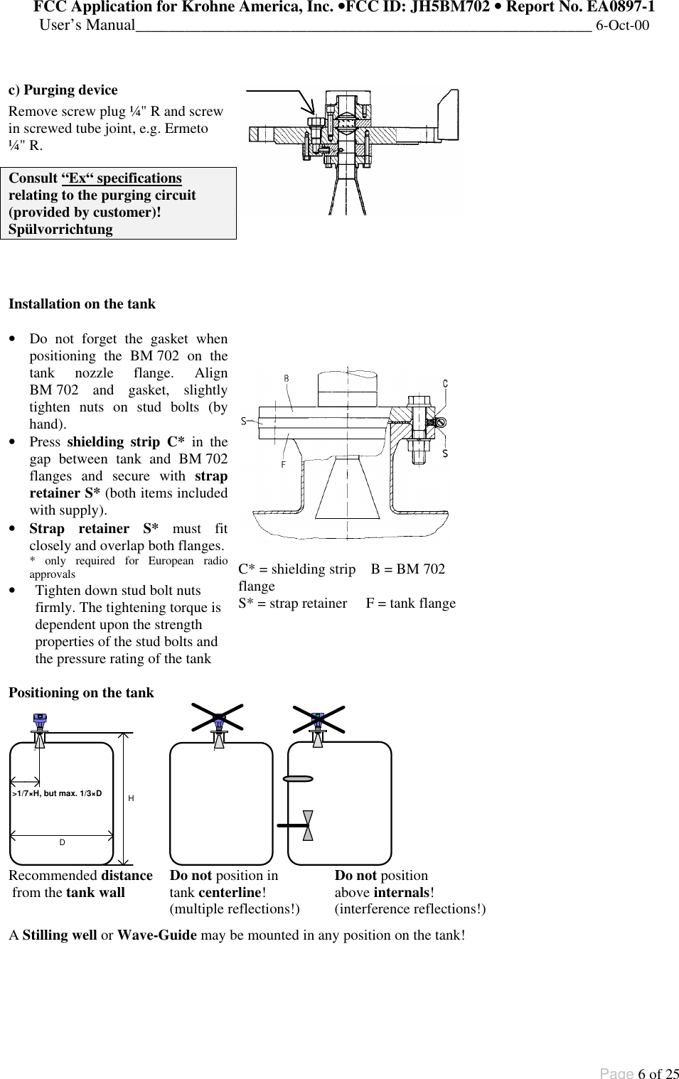 FCC Application for Krohne America, Inc. ••FCC ID: JH5BM702 •• Report No. EA0897-1User’s Manual________________________________________________________ 6-Oct-00Page 6 of 25c) Purging deviceRemove screw plug ¼&quot; R and screwin screwed tube joint, e.g. Ermeto¼&quot; R.Consult “Ex“ specificationsrelating to the purging circuit(provided by customer)!SpülvorrichtungInstallation on the tank• Do not forget the gasket whenpositioning the BM 702 on thetank nozzle flange. AlignBM 702 and gasket, slightlytighten nuts on stud bolts (byhand).• Press shielding strip C* in thegap between tank and BM 702flanges and secure with strapretainer S* (both items includedwith supply).• Strap retainer S* must fitclosely and overlap both flanges.* only required for European radioapprovals• Tighten down stud bolt nutsfirmly. The tightening torque isdependent upon the strengthproperties of the stud bolts andthe pressure rating of the tankC* = shielding strip    B = BM 702flangeS* = strap retainer     F = tank flangePositioning on the tankD &gt;1/7×H, but max. 1/3×D HRecommended distance  Do not position in    Do not position from the tank wall  tank centerline!   above internals! (multiple reflections!)    (interference reflections!)A Stilling well or Wave-Guide may be mounted in any position on the tank!