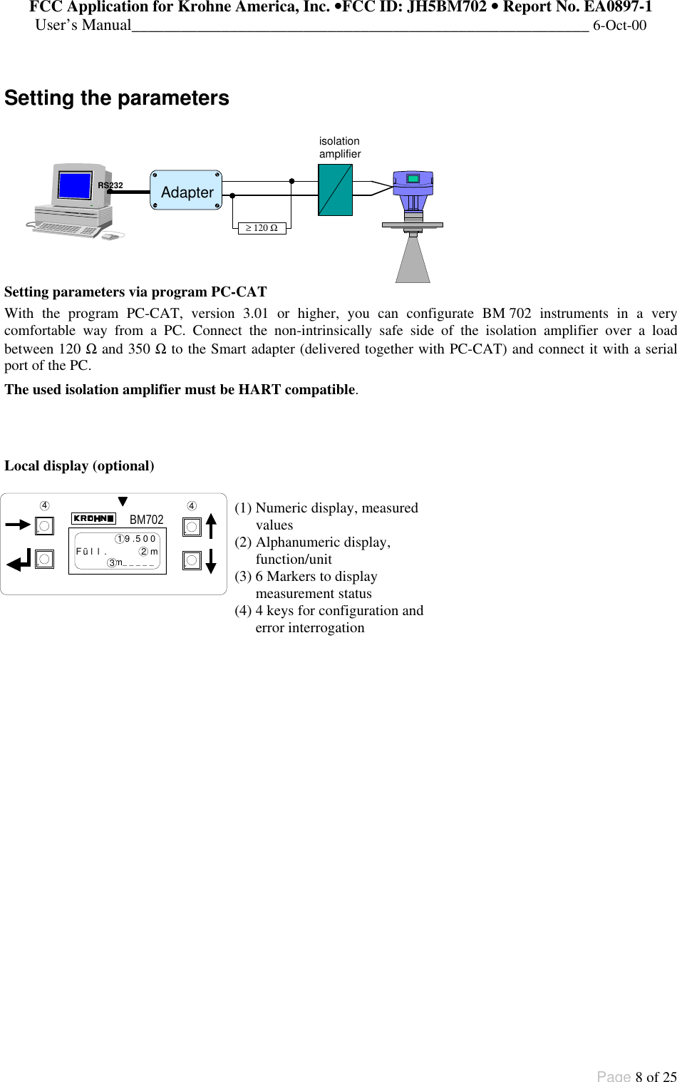 FCC Application for Krohne America, Inc. ••FCC ID: JH5BM702 •• Report No. EA0897-1User’s Manual________________________________________________________ 6-Oct-00Page 8 of 25BM7029.500Füll.mm_____44321Setting the parametersSetting parameters via program PC-CATWith the program PC-CAT, version 3.01 or higher, you can configurate BM 702 instruments in a verycomfortable way from a PC. Connect the non-intrinsically safe side of the isolation amplifier over a loadbetween 120 Ω and 350 Ω to the Smart adapter (delivered together with PC-CAT) and connect it with a serialport of the PC.The used isolation amplifier must be HART compatible.Local display (optional)(1) Numeric display, measuredvalues(2) Alphanumeric display,function/unit(3) 6 Markers to displaymeasurement status(4) 4 keys for configuration anderror interrogation Adapter ≥ 120 Ω  RS232 isolation amplifier 