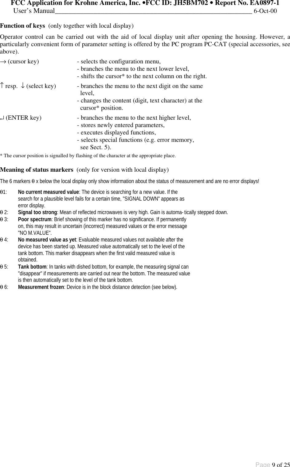 FCC Application for Krohne America, Inc. ••FCC ID: JH5BM702 •• Report No. EA0897-1User’s Manual________________________________________________________ 6-Oct-00Page 9 of 25Function of keys  (only together with local display)Operator control can be carried out with the aid of local display unit after opening the housing. However, aparticularly convenient form of parameter setting is offered by the PC program PC-CAT (special accessories, seeabove).→ (cursor key) - selects the configuration menu,- branches the menu to the next lower level,- shifts the cursor* to the next column on the right.↑ resp.  ↓ (select key)  - branches the menu to the next digit on the same  level,- changes the content (digit, text character) at the  cursor* position.↵ (ENTER key) - branches the menu to the next higher level,- stores newly entered parameters,- executes displayed functions,- selects special functions (e.g. error memory,  see Sect. 5).* The cursor position is signalled by flashing of the character at the appropriate place.Meaning of status markers  (only for version with local display)The 6 markers θ x below the local display only show information about the status of measurement and are no error displays!θ1: No current measured value: The device is searching for a new value. If thesearch for a plausible level fails for a certain time, &quot;SIGNAL DOWN&quot; appears aserror display.θ 2: Signal too strong: Mean of reflected microwaves is very high. Gain is automa-tically stepped down.θ 3: Poor spectrum: Brief showing of this marker has no significance. If permanentlyon, this may result in uncertain (incorrect) measured values or the error message&quot;NO M.VALUE&quot;.θ 4: No measured value as yet: Evaluable measured values not available after thedevice has been started up. Measured value automatically set to the level of thetank bottom. This marker disappears when the first valid measured value isobtained.θ 5: Tank bottom: In tanks with dished bottom, for example, the measuring signal can&quot;disappear&quot; if measurements are carried out near the bottom. The measured valueis then automatically set to the level of the tank bottom.θ 6: Measurement frozen: Device is in the block distance detection (see below).