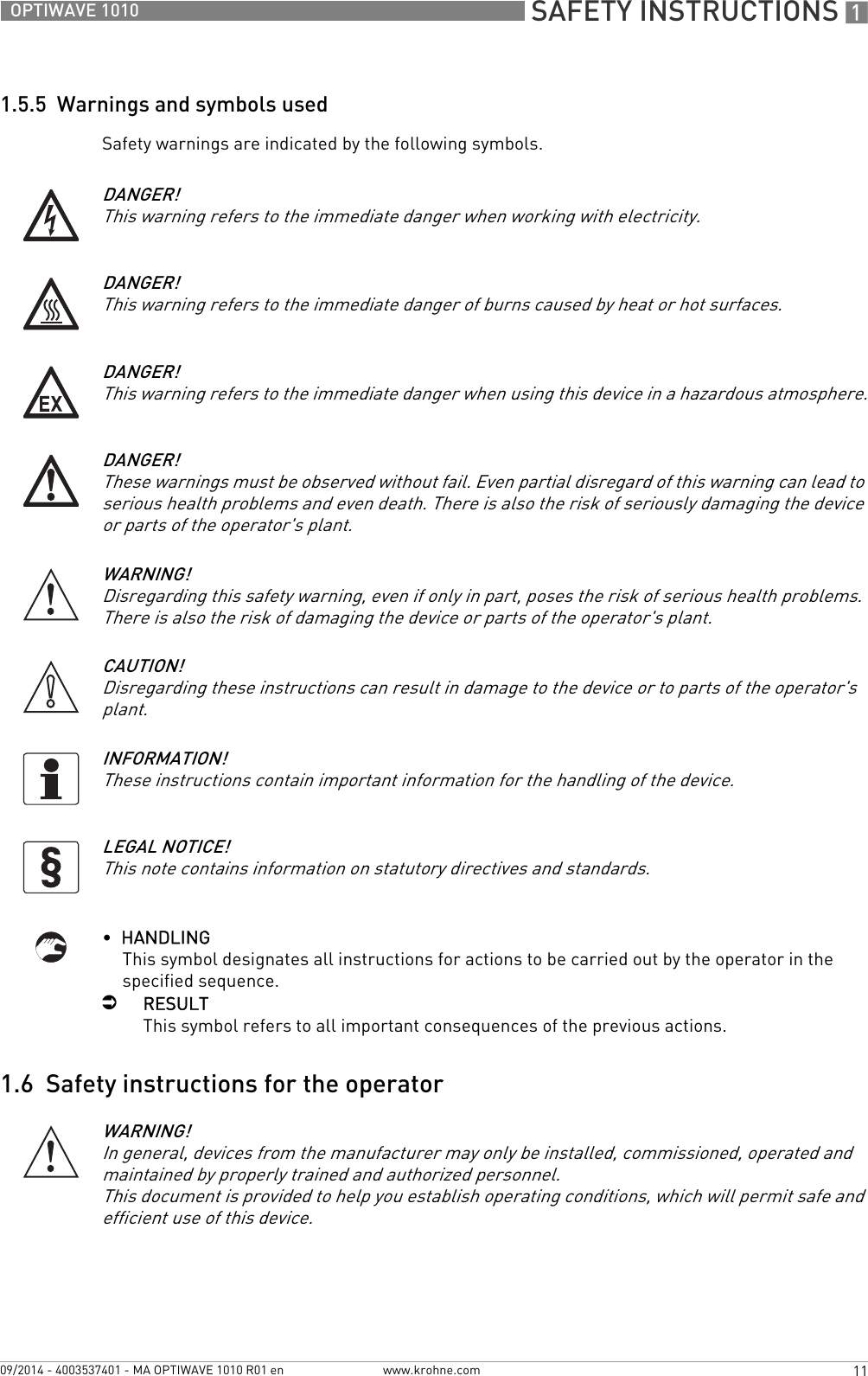  SAFETY INSTRUCTIONS 111OPTIWAVE 1010www.krohne.com09/2014 - 4003537401 - MA OPTIWAVE 1010 R01 en1.5.5  Warnings and symbols usedSafety warnings are indicated by the following symbols.•  HANDLINGThis symbol designates all instructions for actions to be carried out by the operator in the specified sequence.iRESULTThis symbol refers to all important consequences of the previous actions.1.6  Safety instructions for the operatorDANGER!This warning refers to the immediate danger when working with electricity.DANGER!This warning refers to the immediate danger of burns caused by heat or hot surfaces.DANGER!This warning refers to the immediate danger when using this device in a hazardous atmosphere.DANGER!These warnings must be observed without fail. Even partial disregard of this warning can lead to serious health problems and even death. There is also the risk of seriously damaging the device or parts of the operator&apos;s plant.WARNING!Disregarding this safety warning, even if only in part, poses the risk of serious health problems. There is also the risk of damaging the device or parts of the operator&apos;s plant.CAUTION!Disregarding these instructions can result in damage to the device or to parts of the operator&apos;s plant.INFORMATION!These instructions contain important information for the handling of the device.LEGAL NOTICE!This note contains information on statutory directives and standards.WARNING!In general, devices from the manufacturer may only be installed, commissioned, operated and maintained by properly trained and authorized personnel. This document is provided to help you establish operating conditions, which will permit safe and efficient use of this device.