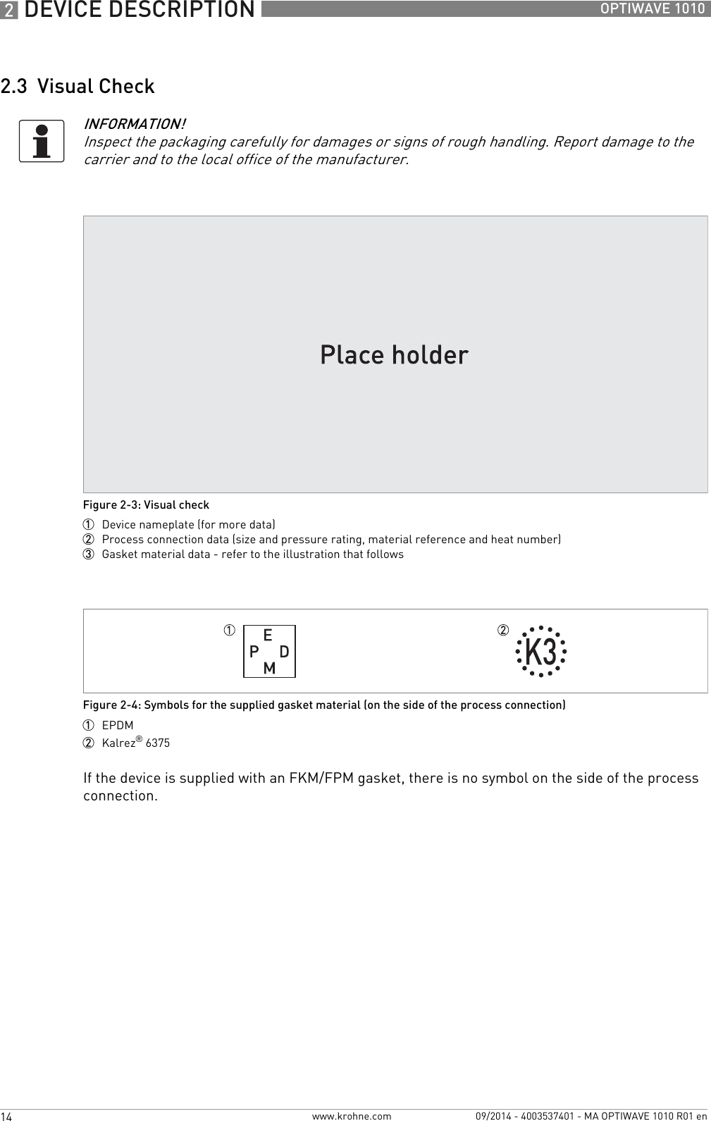 2 DEVICE DESCRIPTION 14 OPTIWAVE 1010www.krohne.com 09/2014 - 4003537401 - MA OPTIWAVE 1010 R01 en2.3  Visual CheckIf the device is supplied with an FKM/FPM gasket, there is no symbol on the side of the process connection.INFORMATION!Inspect the packaging carefully for damages or signs of rough handling. Report damage to the carrier and to the local office of the manufacturer.Figure 2-3: Visual check1  Device nameplate (for more data)2  Process connection data (size and pressure rating, material reference and heat number)3  Gasket material data - refer to the illustration that followsFigure 2-4: Symbols for the supplied gasket material (on the side of the process connection)1  EPDM2  Kalrez® 6375