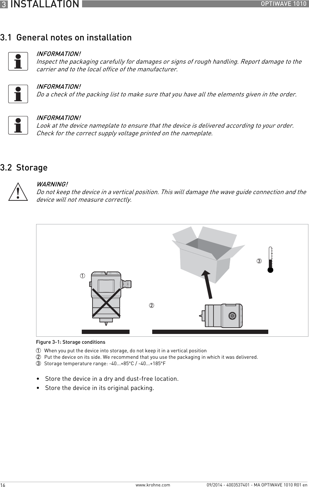 3 INSTALLATION 16 OPTIWAVE 1010www.krohne.com 09/2014 - 4003537401 - MA OPTIWAVE 1010 R01 en3.1  General notes on installation3.2  Storage•Store the device in a dry and dust-free location.•Store the device in its original packing.INFORMATION!Inspect the packaging carefully for damages or signs of rough handling. Report damage to the carrier and to the local office of the manufacturer.INFORMATION!Do a check of the packing list to make sure that you have all the elements given in the order.INFORMATION!Look at the device nameplate to ensure that the device is delivered according to your order. Check for the correct supply voltage printed on the nameplate.WARNING!Do not keep the device in a vertical position. This will damage the wave guide connection and the device will not measure correctly.Figure 3-1: Storage conditions1  When you put the device into storage, do not keep it in a vertical position2  Put the device on its side. We recommend that you use the packaging in which it was delivered.3  Storage temperature range: -40...+85°C / -40...+185°F