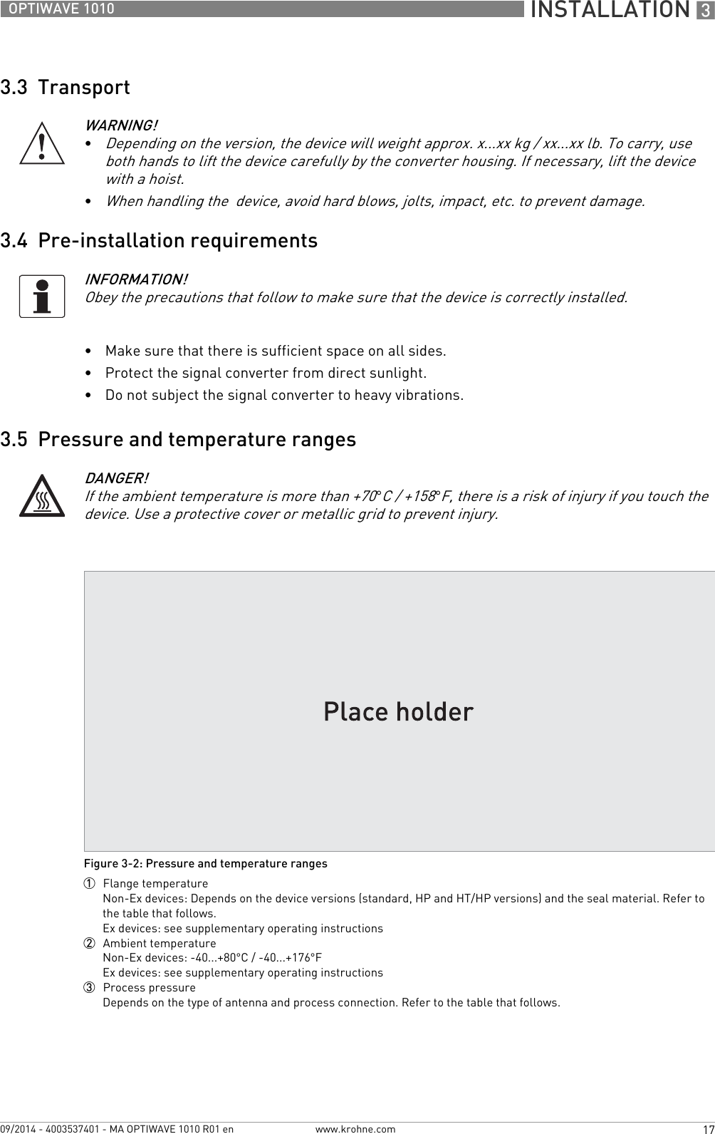  INSTALLATION 317OPTIWAVE 1010www.krohne.com09/2014 - 4003537401 - MA OPTIWAVE 1010 R01 en3.3  Transport3.4  Pre-installation requirements•Make sure that there is sufficient space on all sides.•Protect the signal converter from direct sunlight. •Do not subject the signal converter to heavy vibrations.3.5  Pressure and temperature rangesWARNING!•Depending on the version, the device will weight approx. x...xx kg / xx...xx lb. To carry, use both hands to lift the device carefully by the converter housing. If necessary, lift the device with a hoist.•When handling the  device, avoid hard blows, jolts, impact, etc. to prevent damage.INFORMATION!Obey the precautions that follow to make sure that the device is correctly installed.DANGER!If the ambient temperature is more than +70°C / +158°F, there is a risk of injury if you touch the device. Use a protective cover or metallic grid to prevent injury.Figure 3-2: Pressure and temperature ranges1  Flange temperatureNon-Ex devices: Depends on the device versions (standard, HP and HT/HP versions) and the seal material. Refer to the table that follows.Ex devices: see supplementary operating instructions2  Ambient temperatureNon-Ex devices: -40...+80°C / -40...+176°FEx devices: see supplementary operating instructions3  Process pressureDepends on the type of antenna and process connection. Refer to the table that follows.