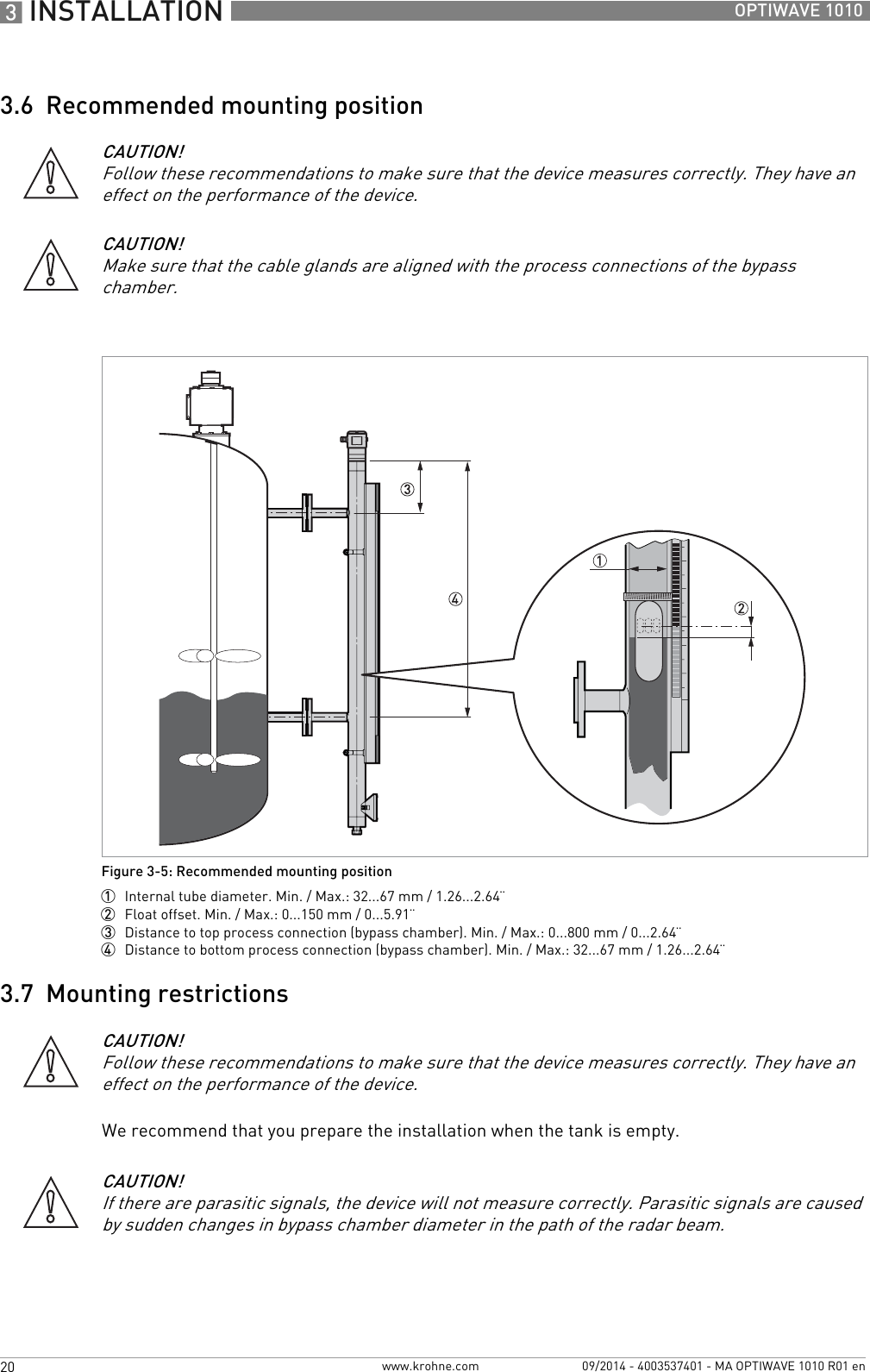 3 INSTALLATION 20 OPTIWAVE 1010www.krohne.com 09/2014 - 4003537401 - MA OPTIWAVE 1010 R01 en3.6  Recommended mounting position3.7  Mounting restrictionsWe recommend that you prepare the installation when the tank is empty.CAUTION!Follow these recommendations to make sure that the device measures correctly. They have an effect on the performance of the device.CAUTION!Make sure that the cable glands are aligned with the process connections of the bypass chamber.Figure 3-5: Recommended mounting position1  Internal tube diameter. Min. / Max.: 32...67 mm / 1.26...2.64¨2  Float offset. Min. / Max.: 0...150 mm / 0...5.91¨3  Distance to top process connection (bypass chamber). Min. / Max.: 0...800 mm / 0...2.64¨4  Distance to bottom process connection (bypass chamber). Min. / Max.: 32...67 mm / 1.26...2.64¨CAUTION!Follow these recommendations to make sure that the device measures correctly. They have an effect on the performance of the device.CAUTION!If there are parasitic signals, the device will not measure correctly. Parasitic signals are caused by sudden changes in bypass chamber diameter in the path of the radar beam.