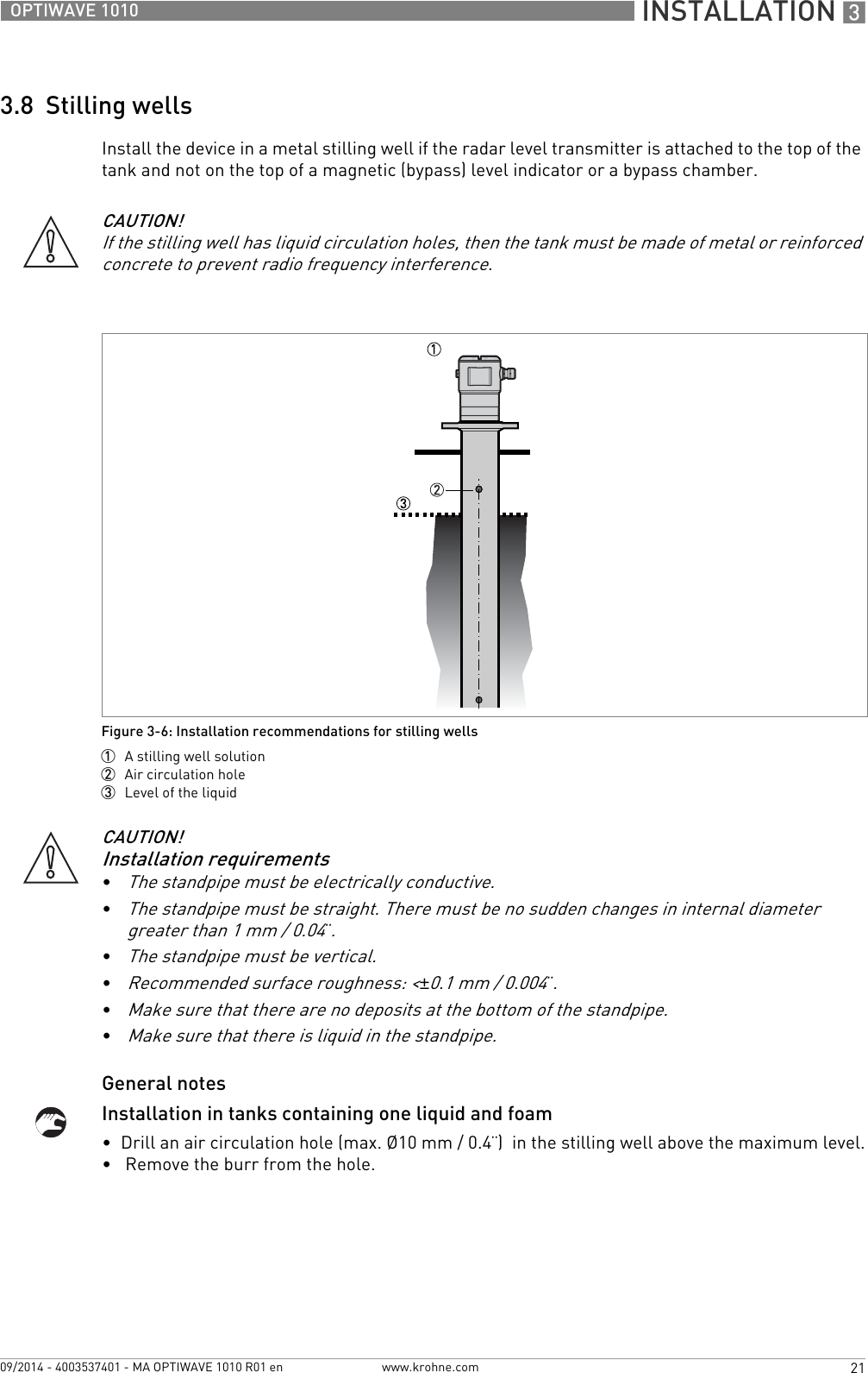  INSTALLATION 321OPTIWAVE 1010www.krohne.com09/2014 - 4003537401 - MA OPTIWAVE 1010 R01 en3.8  Stilling wellsInstall the device in a metal stilling well if the radar level transmitter is attached to the top of the tank and not on the top of a magnetic (bypass) level indicator or a bypass chamber.General notesInstallation in tanks containing one liquid and foam•  Drill an air circulation hole (max. Ø10 mm / 0.4¨)  in the stilling well above the maximum level.•   Remove the burr from the hole.CAUTION!If the stilling well has liquid circulation holes, then the tank must be made of metal or reinforced concrete to prevent radio frequency interference.Figure 3-6: Installation recommendations for stilling wells1  A stilling well solution2  Air circulation hole3  Level of the liquidCAUTION!Installation requirements•The standpipe must be electrically conductive.•The standpipe must be straight. There must be no sudden changes in internal diameter greater than 1 mm / 0.04¨.•The standpipe must be vertical.•Recommended surface roughness: &lt;±0.1 mm / 0.004¨.•Make sure that there are no deposits at the bottom of the standpipe.•Make sure that there is liquid in the standpipe.