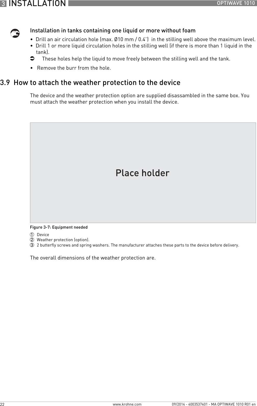 3 INSTALLATION 22 OPTIWAVE 1010www.krohne.com 09/2014 - 4003537401 - MA OPTIWAVE 1010 R01 enInstallation in tanks containing one liquid or more without foam•  Drill an air circulation hole (max. Ø10 mm / 0.4¨)  in the stilling well above the maximum level.•  Drill 1 or more liquid circulation holes in the stilling well (if there is more than 1 liquid in the tank).iThese holes help the liquid to move freely between the stilling well and the tank.•   Remove the burr from the hole.3.9  How to attach the weather protection to the deviceThe device and the weather protection option are supplied disassambled in the same box. You must attach the weather protection when you install the device.The overall dimensions of the weather protection are.Figure 3-7: Equipment needed1  Device2  Weather protection (option).3  2 butterfly screws and spring washers. The manufacturer attaches these parts to the device before delivery.