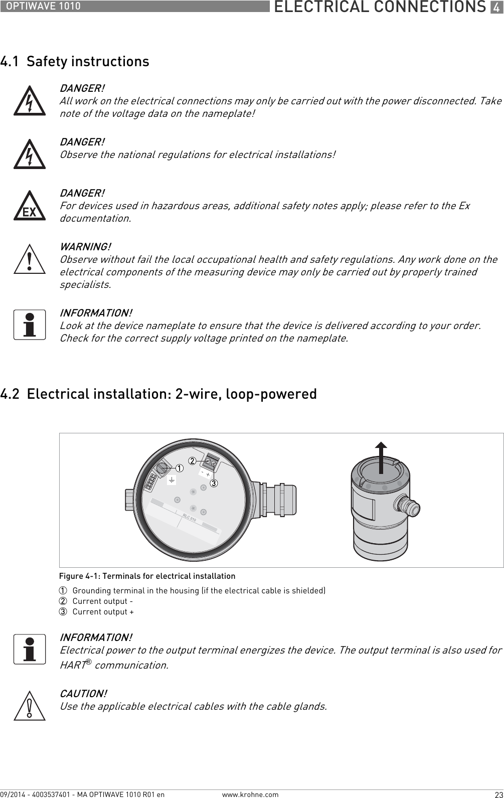  ELECTRICAL CONNECTIONS 423OPTIWAVE 1010www.krohne.com09/2014 - 4003537401 - MA OPTIWAVE 1010 R01 en4.1  Safety instructions4.2  Electrical installation: 2-wire, loop-poweredDANGER!All work on the electrical connections may only be carried out with the power disconnected. Take note of the voltage data on the nameplate!DANGER!Observe the national regulations for electrical installations!DANGER!For devices used in hazardous areas, additional safety notes apply; please refer to the Ex documentation.WARNING!Observe without fail the local occupational health and safety regulations. Any work done on the electrical components of the measuring device may only be carried out by properly trained specialists. INFORMATION!Look at the device nameplate to ensure that the device is delivered according to your order. Check for the correct supply voltage printed on the nameplate.Figure 4-1: Terminals for electrical installation1  Grounding terminal in the housing (if the electrical cable is shielded)2  Current output -3  Current output +INFORMATION!Electrical power to the output terminal energizes the device. The output terminal is also used for HART® communication.CAUTION!Use the applicable electrical cables with the cable glands.