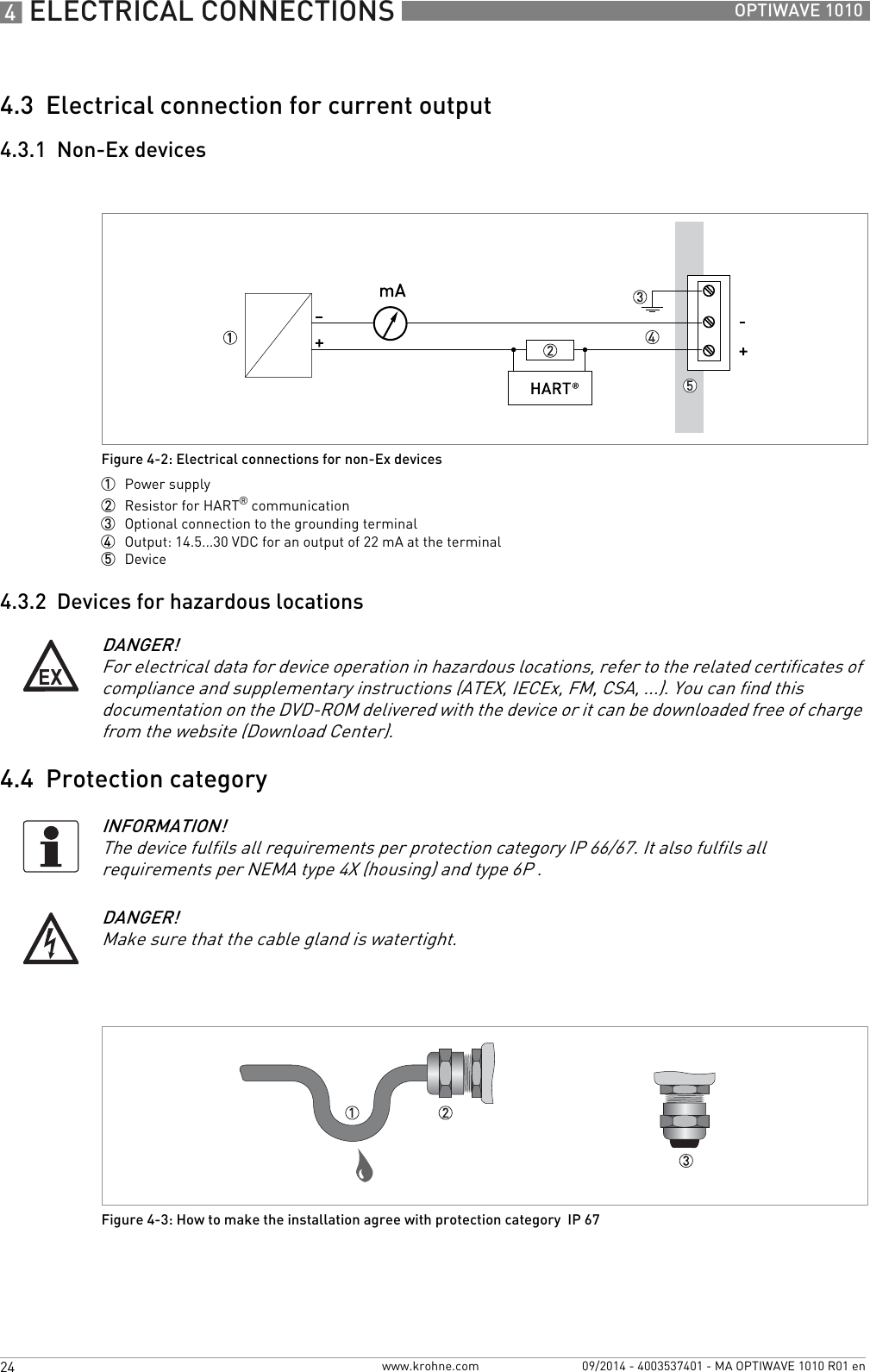 4 ELECTRICAL CONNECTIONS 24 OPTIWAVE 1010www.krohne.com 09/2014 - 4003537401 - MA OPTIWAVE 1010 R01 en4.3  Electrical connection for current output4.3.1  Non-Ex devices4.3.2  Devices for hazardous locations4.4  Protection categoryFigure 4-2: Electrical connections for non-Ex devices1  Power supply2  Resistor for HART® communication3  Optional connection to the grounding terminal4  Output: 14.5...30 VDC for an output of 22 mA at the terminal5  DeviceDANGER!For electrical data for device operation in hazardous locations, refer to the related certificates of compliance and supplementary instructions (ATEX, IECEx, FM, CSA, ...). You can find this documentation on the DVD-ROM delivered with the device or it can be downloaded free of charge from the website (Download Center).INFORMATION!The device fulfils all requirements per protection category IP 66/67. It also fulfils all requirements per NEMA type 4X (housing) and type 6P .DANGER!Make sure that the cable gland is watertight.Figure 4-3: How to make the installation agree with protection category  IP 67