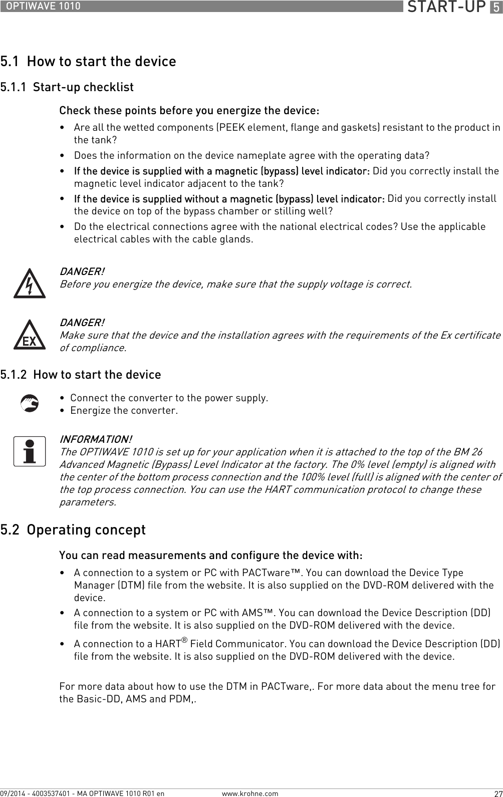  START-UP 527OPTIWAVE 1010www.krohne.com09/2014 - 4003537401 - MA OPTIWAVE 1010 R01 en5.1  How to start the device5.1.1  Start-up checklistCheck these points before you energize the device: •Are all the wetted components (PEEK element, flange and gaskets) resistant to the product in the tank?•Does the information on the device nameplate agree with the operating data?•If the device is supplied with a magnetic (bypass) level indicator: Did you correctly install the magnetic level indicator adjacent to the tank?•If the device is supplied without a magnetic (bypass) level indicator: Did you correctly install the device on top of the bypass chamber or stilling well?•Do the electrical connections agree with the national electrical codes? Use the applicable electrical cables with the cable glands.5.1.2  How to start the device•  Connect the converter to the power supply.•  Energize the converter.5.2  Operating conceptYou can read measurements and configure the device with:•A connection to a system or PC with PACTware™. You can download the Device Type Manager (DTM) file from the website. It is also supplied on the DVD-ROM delivered with the device.•A connection to a system or PC with AMS™. You can download the Device Description (DD) file from the website. It is also supplied on the DVD-ROM delivered with the device.•A connection to a HART® Field Communicator. You can download the Device Description (DD) file from the website. It is also supplied on the DVD-ROM delivered with the device.For more data about how to use the DTM in PACTware,. For more data about the menu tree for the Basic-DD, AMS and PDM,.DANGER!Before you energize the device, make sure that the supply voltage is correct.DANGER!Make sure that the device and the installation agrees with the requirements of the Ex certificate of compliance.INFORMATION!The OPTIWAVE 1010 is set up for your application when it is attached to the top of the BM 26 Advanced Magnetic (Bypass) Level Indicator at the factory. The 0% level (empty) is aligned with the center of the bottom process connection and the 100% level (full) is aligned with the center of the top process connection. You can use the HART communication protocol to change these parameters.