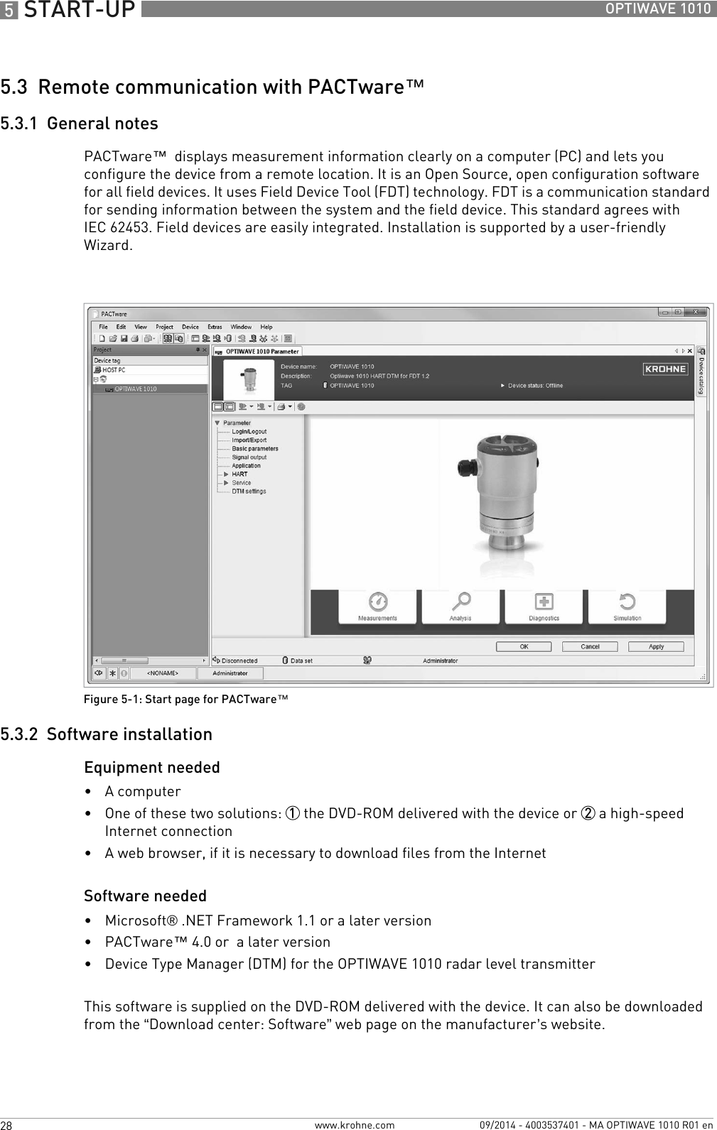 5 START-UP 28 OPTIWAVE 1010www.krohne.com 09/2014 - 4003537401 - MA OPTIWAVE 1010 R01 en5.3  Remote communication with PACTware™5.3.1  General notesPACTware™  displays measurement information clearly on a computer (PC) and lets you configure the device from a remote location. It is an Open Source, open configuration software for all field devices. It uses Field Device Tool (FDT) technology. FDT is a communication standard for sending information between the system and the field device. This standard agrees with IEC 62453. Field devices are easily integrated. Installation is supported by a user-friendly Wizard.5.3.2  Software installationEquipment needed•A computer•One of these two solutions: 1 the DVD-ROM delivered with the device or 2 a high-speed Internet connection•A web browser, if it is necessary to download files from the InternetSoftware needed•Microsoft® .NET Framework 1.1 or a later version•PACTware™ 4.0 or  a later version•Device Type Manager (DTM) for the OPTIWAVE 1010 radar level transmitterThis software is supplied on the DVD-ROM delivered with the device. It can also be downloaded from the “Download center: Software” web page on the manufacturer’s website.Figure 5-1: Start page for PACTware™