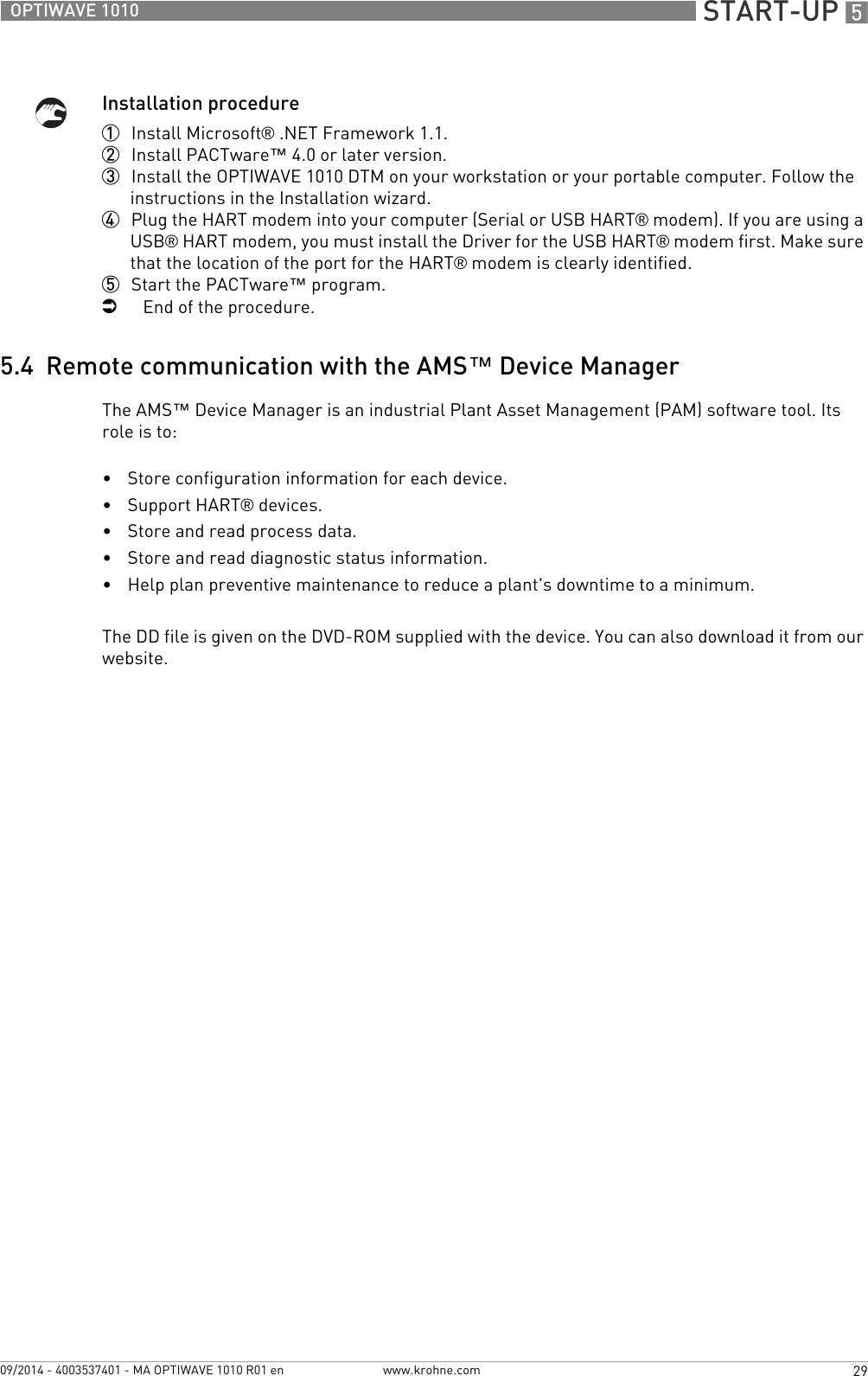  START-UP 529OPTIWAVE 1010www.krohne.com09/2014 - 4003537401 - MA OPTIWAVE 1010 R01 enInstallation procedure1  Install Microsoft® .NET Framework 1.1.2  Install PACTware™ 4.0 or later version.3  Install the OPTIWAVE 1010 DTM on your workstation or your portable computer. Follow the instructions in the Installation wizard.4  Plug the HART modem into your computer (Serial or USB HART® modem). If you are using a USB® HART modem, you must install the Driver for the USB HART® modem first. Make sure that the location of the port for the HART® modem is clearly identified.5  Start the PACTware™ program.iEnd of the procedure.5.4  Remote communication with the AMS™ Device ManagerThe AMS™ Device Manager is an industrial Plant Asset Management (PAM) software tool. Its role is to:•Store configuration information for each device.•Support HART® devices.•Store and read process data.•Store and read diagnostic status information.•Help plan preventive maintenance to reduce a plant&apos;s downtime to a minimum.The DD file is given on the DVD-ROM supplied with the device. You can also download it from our website.