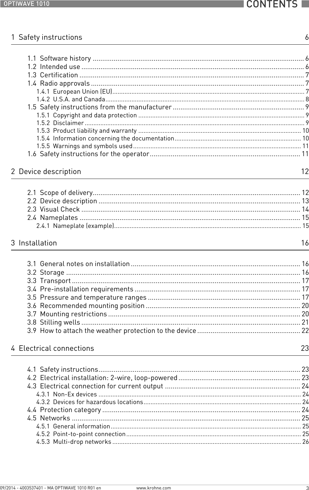  CONTENTS  3www.krohne.com09/2014 - 4003537401 - MA OPTIWAVE 1010 R01 enOPTIWAVE 10101  Safety instructions 61.1  Software history ............................................................................................................... 61.2  Intended use ..................................................................................................................... 61.3  Certification ...................................................................................................................... 71.4  Radio approvals ................................................................................................................ 71.4.1  European Union (EU)............................................................................................................... 71.4.2  U.S.A. and Canada................................................................................................................... 81.5  Safety instructions from the manufacturer ..................................................................... 91.5.1  Copyright and data protection ................................................................................................ 91.5.2  Disclaimer ............................................................................................................................... 91.5.3  Product liability and warranty .............................................................................................. 101.5.4  Information concerning the documentation......................................................................... 101.5.5  Warnings and symbols used................................................................................................. 111.6  Safety instructions for the operator............................................................................... 112  Device description 122.1  Scope of delivery............................................................................................................. 122.2  Device description .......................................................................................................... 132.3  Visual Check ................................................................................................................... 142.4  Nameplates .................................................................................................................... 152.4.1  Nameplate (example)............................................................................................................ 153  Installation 163.1  General notes on installation ......................................................................................... 163.2  Storage ........................................................................................................................... 163.3  Transport ........................................................................................................................ 173.4  Pre-installation requirements ....................................................................................... 173.5  Pressure and temperature ranges ................................................................................ 173.6  Recommended mounting position ................................................................................. 203.7  Mounting restrictions ..................................................................................................... 203.8  Stilling wells ................................................................................................................... 213.9  How to attach the weather protection to the device...................................................... 224  Electrical connections 234.1  Safety instructions.......................................................................................................... 234.2  Electrical installation: 2-wire, loop-powered ................................................................ 234.3  Electrical connection for current output ....................................................................... 244.3.1  Non-Ex devices ..................................................................................................................... 244.3.2  Devices for hazardous locations........................................................................................... 244.4  Protection category ........................................................................................................244.5  Networks ........................................................................................................................ 254.5.1  General information.............................................................................................................. 254.5.2  Point-to-point connection..................................................................................................... 254.5.3  Multi-drop networks ............................................................................................................. 26