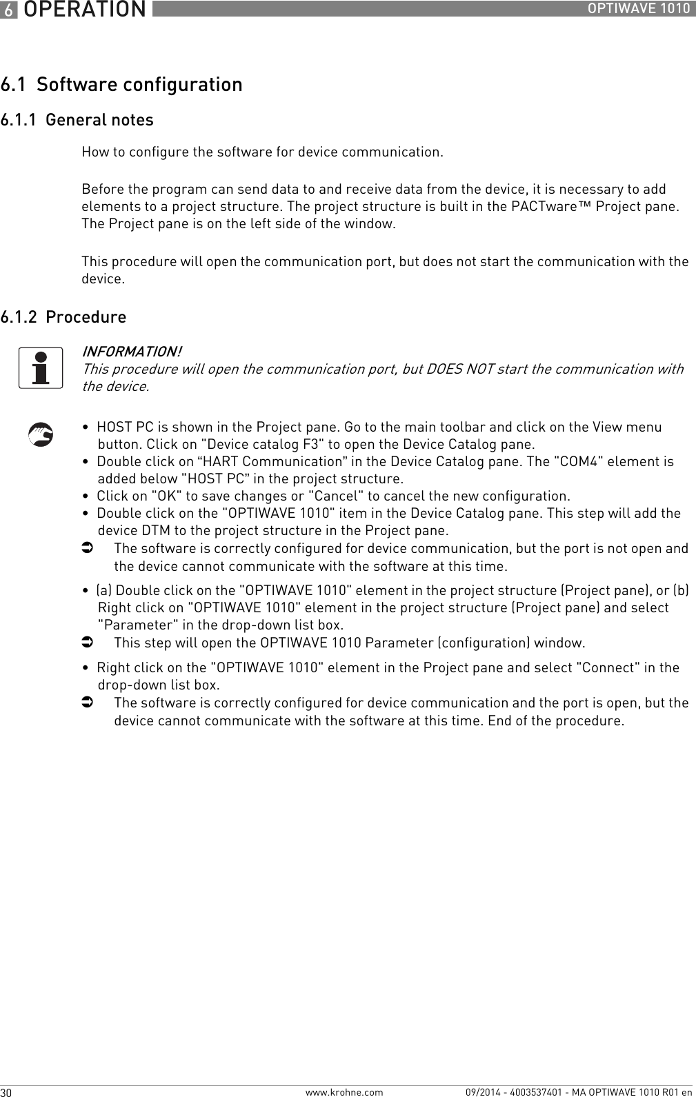 6 OPERATION 30 OPTIWAVE 1010www.krohne.com 09/2014 - 4003537401 - MA OPTIWAVE 1010 R01 en6.1  Software configuration6.1.1  General notesHow to configure the software for device communication.Before the program can send data to and receive data from the device, it is necessary to add elements to a project structure. The project structure is built in the PACTware™ Project pane. The Project pane is on the left side of the window.This procedure will open the communication port, but does not start the communication with the device.6.1.2  Procedure•  HOST PC is shown in the Project pane. Go to the main toolbar and click on the View menu button. Click on &quot;Device catalog F3&quot; to open the Device Catalog pane.•  Double click on “HART Communication” in the Device Catalog pane. The &quot;COM4&quot; element is added below &quot;HOST PC” in the project structure.•  Click on &quot;OK&quot; to save changes or &quot;Cancel&quot; to cancel the new configuration.•  Double click on the &quot;OPTIWAVE 1010&quot; item in the Device Catalog pane. This step will add the device DTM to the project structure in the Project pane.iThe software is correctly configured for device communication, but the port is not open and the device cannot communicate with the software at this time.•  (a) Double click on the &quot;OPTIWAVE 1010&quot; element in the project structure (Project pane), or (b) Right click on &quot;OPTIWAVE 1010&quot; element in the project structure (Project pane) and select &quot;Parameter&quot; in the drop-down list box.iThis step will open the OPTIWAVE 1010 Parameter (configuration) window.•  Right click on the &quot;OPTIWAVE 1010&quot; element in the Project pane and select &quot;Connect&quot; in the drop-down list box.iThe software is correctly configured for device communication and the port is open, but the device cannot communicate with the software at this time. End of the procedure.INFORMATION!This procedure will open the communication port, but DOES NOT start the communication with the device.