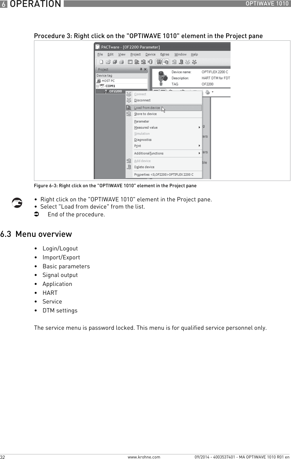 6 OPERATION 32 OPTIWAVE 1010www.krohne.com 09/2014 - 4003537401 - MA OPTIWAVE 1010 R01 en•  Right click on the &quot;OPTIWAVE 1010&quot; element in the Project pane.•  Select &quot;Load from device&quot; from the list.iEnd of the procedure.6.3  Menu overview•Login/Logout•Import/Export•Basic parameters•Signal output•Application•HART•Service•DTM settingsThe service menu is password locked. This menu is for qualified service personnel only.Procedure 3: Right click on the &quot;OPTIWAVE 1010&quot; element in the Project paneFigure 6-3: Right click on the &quot;OPTIWAVE 1010&quot; element in the Project pane