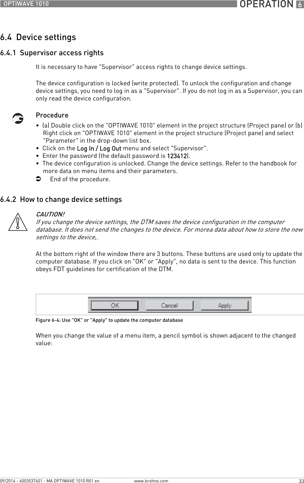  OPERATION 633OPTIWAVE 1010www.krohne.com09/2014 - 4003537401 - MA OPTIWAVE 1010 R01 en6.4  Device settings6.4.1  Supervisor access rightsIt is necessary to have &quot;Supervisor&quot; access rights to change device settings.The device configuration is locked (write protected). To unlock the configuration and change device settings, you need to log in as a &quot;Supervisor&quot;. If you do not log in as a Supervisor, you can only read the device configuration.Procedure•  (a) Double click on the &quot;OPTIWAVE 1010&quot; element in the project structure (Project pane) or (b) Right click on &quot;OPTIWAVE 1010&quot; element in the project structure (Project pane) and select &quot;Parameter&quot; in the drop-down list box.•  Click on the Log In / Log Out menu and select &quot;Supervisor&quot;.•  Enter the password (the default password is 123412).•  The device configuration is unlocked. Change the device settings. Refer to the handbook for more data on menu items and their parameters.iEnd of the procedure.6.4.2  How to change device settingsAt the bottom right of the window there are 3 buttons. These buttons are used only to update the computer database. If you click on &quot;OK&quot; or &quot;Apply&quot;, no data is sent to the device. This function obeys FDT guidelines for certification of the DTM.When you change the value of a menu item, a pencil symbol is shown adjacent to the changed value:CAUTION!If you change the device settings, the DTM saves the device configuration in the computer database. It does not send the changes to the device. For morea data about how to store the new settings to the device,.Figure 6-4: Use &quot;OK&quot; or &quot;Apply&quot; to update the computer database