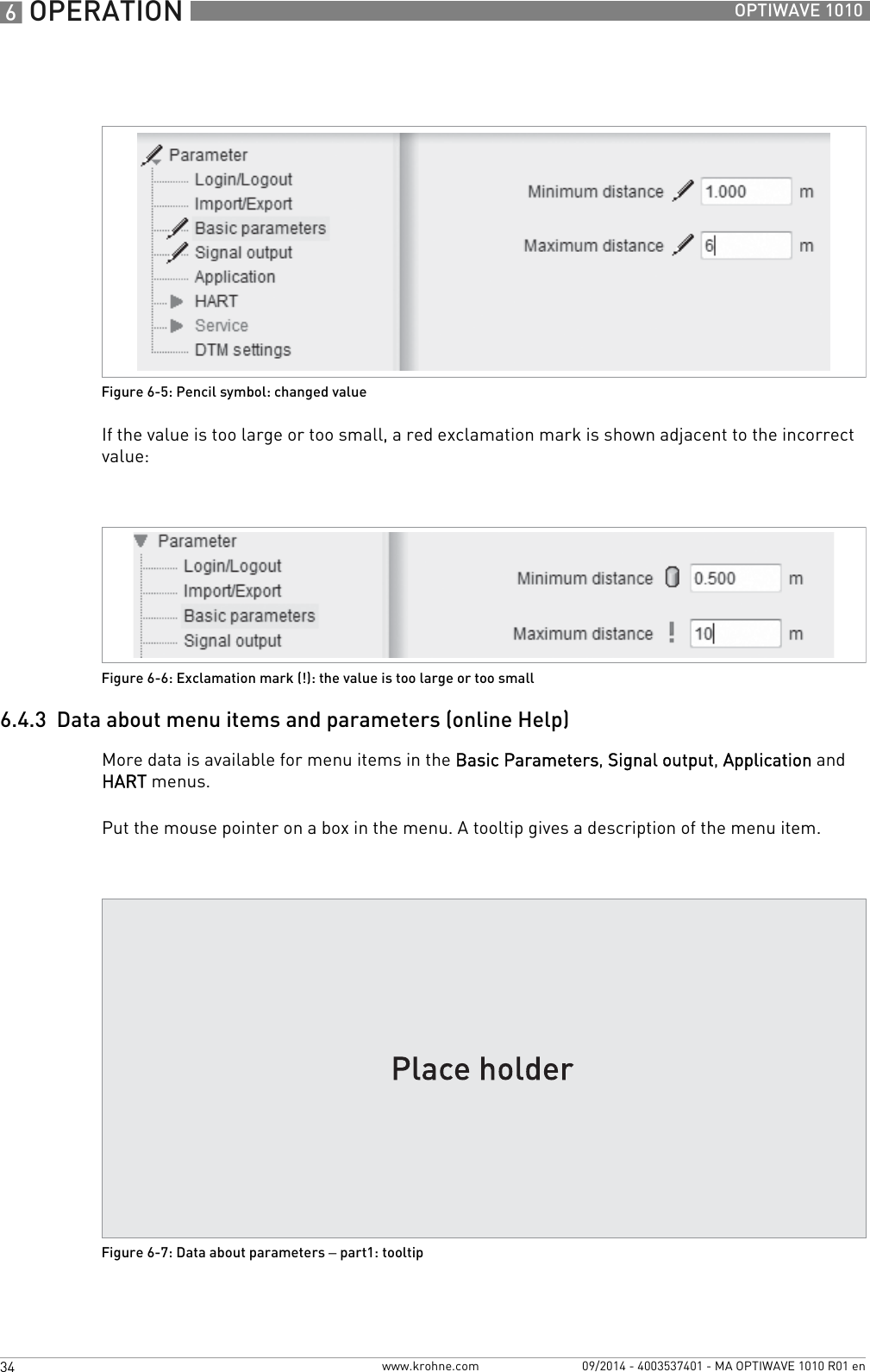 6 OPERATION 34 OPTIWAVE 1010www.krohne.com 09/2014 - 4003537401 - MA OPTIWAVE 1010 R01 enIf the value is too large or too small, a red exclamation mark is shown adjacent to the incorrect value:6.4.3  Data about menu items and parameters (online Help)More data is available for menu items in the Basic Parameters, Signal output, Application and HART menus.Put the mouse pointer on a box in the menu. A tooltip gives a description of the menu item.Figure 6-5: Pencil symbol: changed valueFigure 6-6: Exclamation mark (!): the value is too large or too smallFigure 6-7: Data about parameters – part1: tooltip