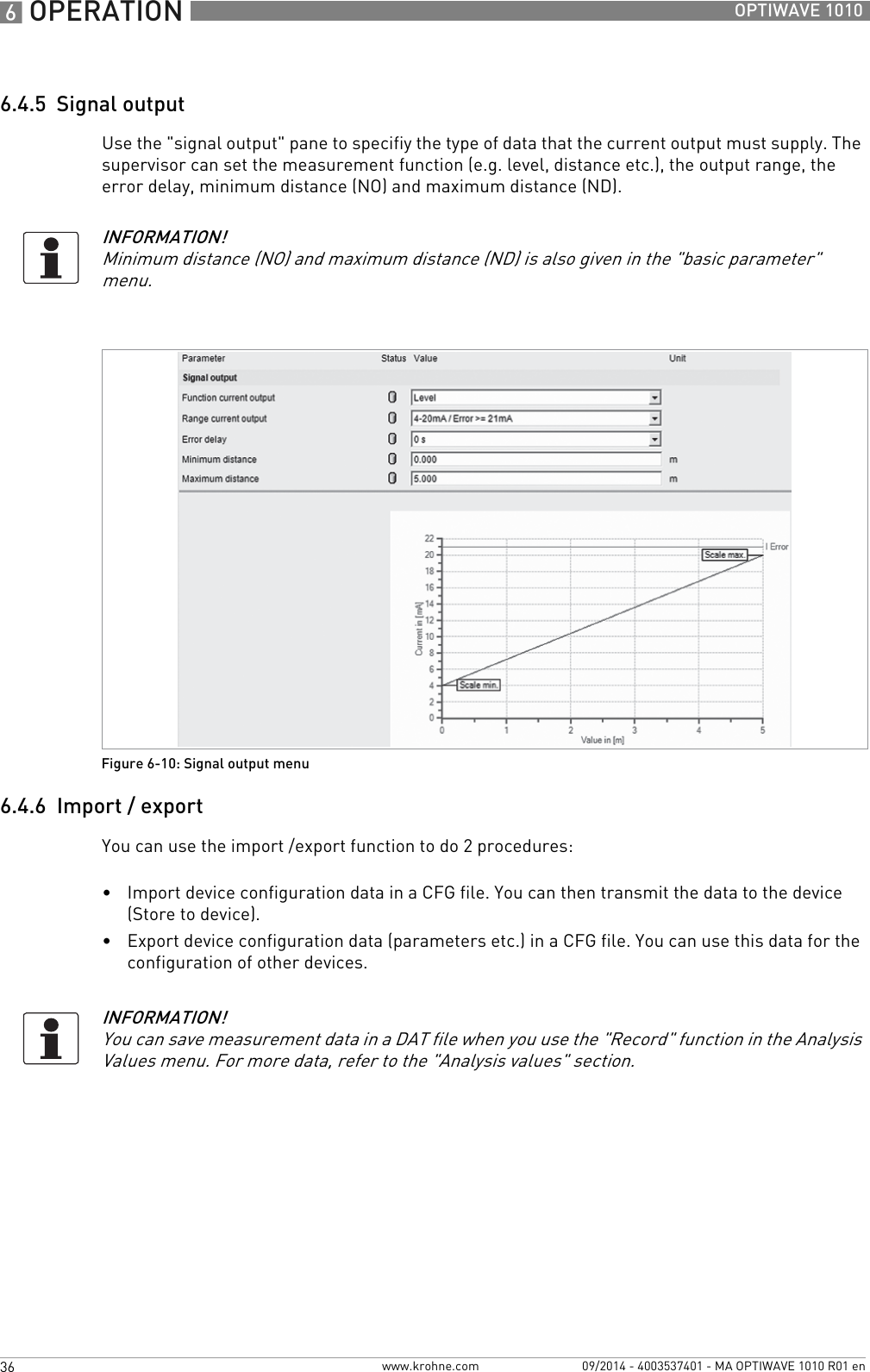 6 OPERATION 36 OPTIWAVE 1010www.krohne.com 09/2014 - 4003537401 - MA OPTIWAVE 1010 R01 en6.4.5  Signal outputUse the &quot;signal output&quot; pane to specifiy the type of data that the current output must supply. The supervisor can set the measurement function (e.g. level, distance etc.), the output range, the error delay, minimum distance (NO) and maximum distance (ND).6.4.6  Import / exportYou can use the import /export function to do 2 procedures:•Import device configuration data in a CFG file. You can then transmit the data to the device (Store to device).•Export device configuration data (parameters etc.) in a CFG file. You can use this data for the configuration of other devices.INFORMATION!Minimum distance (NO) and maximum distance (ND) is also given in the &quot;basic parameter&quot; menu.Figure 6-10: Signal output menuINFORMATION!You can save measurement data in a DAT file when you use the &quot;Record&quot; function in the Analysis Values menu. For more data, refer to the &quot;Analysis values&quot; section.
