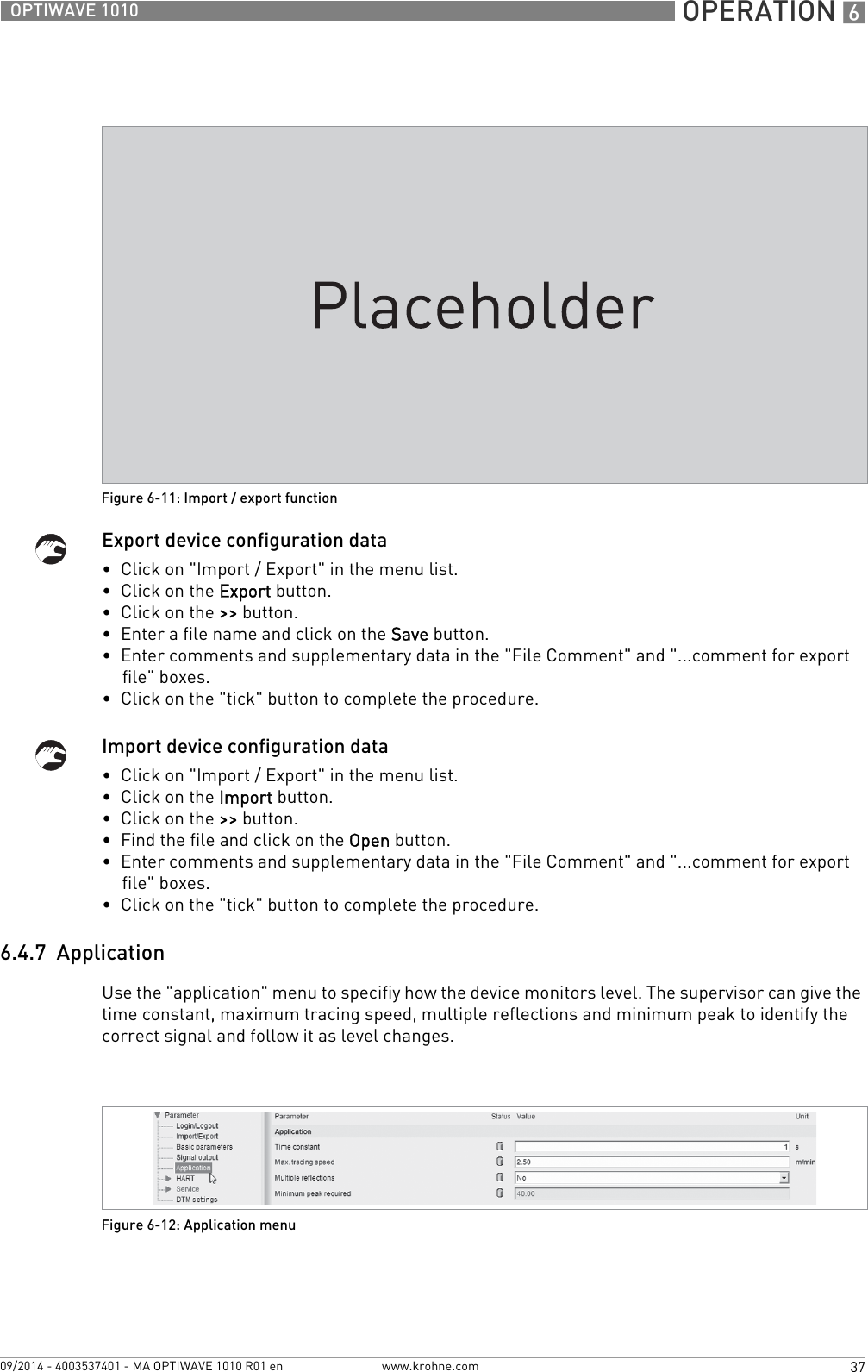  OPERATION 637OPTIWAVE 1010www.krohne.com09/2014 - 4003537401 - MA OPTIWAVE 1010 R01 enExport device configuration data•  Click on &quot;Import / Export&quot; in the menu list.•  Click on the Export button.•  Click on the &gt;&gt; button.•  Enter a file name and click on the Save button.•  Enter comments and supplementary data in the &quot;File Comment&quot; and &quot;...comment for export file&quot; boxes.•  Click on the &quot;tick&quot; button to complete the procedure.Import device configuration data•  Click on &quot;Import / Export&quot; in the menu list.•  Click on the Import button.•  Click on the &gt;&gt; button.•  Find the file and click on the Open button.•  Enter comments and supplementary data in the &quot;File Comment&quot; and &quot;...comment for export file&quot; boxes.•  Click on the &quot;tick&quot; button to complete the procedure.6.4.7  ApplicationUse the &quot;application&quot; menu to specifiy how the device monitors level. The supervisor can give the time constant, maximum tracing speed, multiple reflections and minimum peak to identify the correct signal and follow it as level changes.Figure 6-11: Import / export functionFigure 6-12: Application menu
