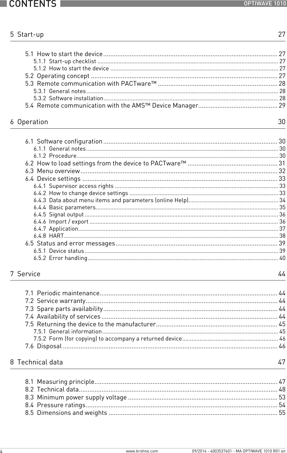  CONTENTS  4  www.krohne.com 09/2014 - 4003537401 - MA OPTIWAVE 1010 R01 enOPTIWAVE 10105  Start-up 275.1  How to start the device................................................................................................... 275.1.1  Start-up checklist ................................................................................................................. 275.1.2  How to start the device ......................................................................................................... 275.2  Operating concept ..........................................................................................................275.3  Remote communication with PACTware™ .................................................................... 285.3.1  General notes........................................................................................................................ 285.3.2  Software installation............................................................................................................. 285.4  Remote communication with the AMS™ Device Manager............................................. 296  Operation 306.1  Software configuration ................................................................................................... 306.1.1  General notes........................................................................................................................ 306.1.2  Procedure.............................................................................................................................. 306.2  How to load settings from the device to PACTware™ ................................................... 316.3  Menu overview................................................................................................................ 326.4  Device settings ............................................................................................................... 336.4.1  Supervisor access rights ...................................................................................................... 336.4.2  How to change device settings ............................................................................................. 336.4.3  Data about menu items and parameters (online Help)........................................................ 346.4.4  Basic parameters.................................................................................................................. 356.4.5  Signal output ......................................................................................................................... 366.4.6  Import / export ...................................................................................................................... 366.4.7  Application............................................................................................................................. 376.4.8  HART...................................................................................................................................... 386.5  Status and error messages............................................................................................ 396.5.1  Device status......................................................................................................................... 396.5.2  Error handling....................................................................................................................... 407  Service 447.1  Periodic maintenance..................................................................................................... 447.2  Service warranty............................................................................................................. 447.3  Spare parts availability...................................................................................................447.4  Availability of services .................................................................................................... 447.5  Returning the device to the manufacturer..................................................................... 457.5.1  General information.............................................................................................................. 457.5.2  Form (for copying) to accompany a returned device............................................................ 467.6  Disposal .......................................................................................................................... 468  Technical data 478.1  Measuring principle........................................................................................................478.2  Technical data................................................................................................................. 488.3  Minimum power supply voltage ..................................................................................... 538.4  Pressure ratings............................................................................................................. 548.5  Dimensions and weights ................................................................................................ 55