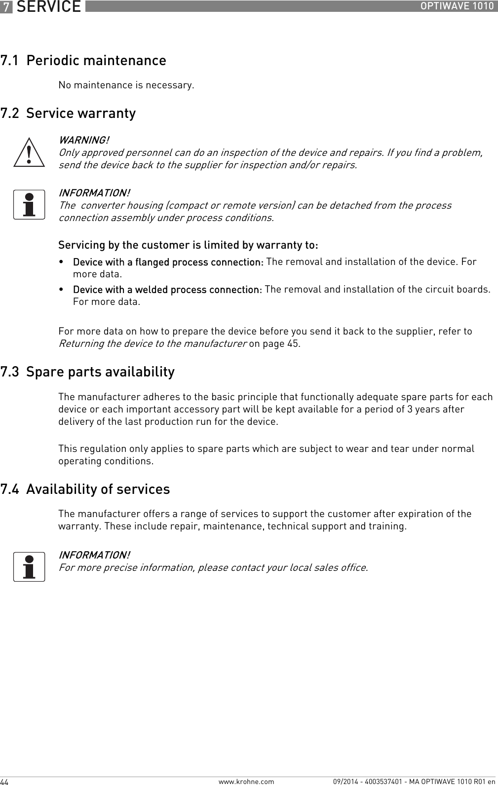 7 SERVICE 44 OPTIWAVE 1010www.krohne.com 09/2014 - 4003537401 - MA OPTIWAVE 1010 R01 en7.1  Periodic maintenanceNo maintenance is necessary.7.2  Service warrantyServicing by the customer is limited by warranty to:•Device with a flanged process connection: The removal and installation of the device. For more data.•Device with a welded process connection: The removal and installation of the circuit boards. For more data.For more data on how to prepare the device before you send it back to the supplier, refer to Returning the device to the manufacturer on page 45.7.3  Spare parts availabilityThe manufacturer adheres to the basic principle that functionally adequate spare parts for each device or each important accessory part will be kept available for a period of 3 years after delivery of the last production run for the device.This regulation only applies to spare parts which are subject to wear and tear under normal operating conditions.7.4  Availability of servicesThe manufacturer offers a range of services to support the customer after expiration of the warranty. These include repair, maintenance, technical support and training.WARNING!Only approved personnel can do an inspection of the device and repairs. If you find a problem, send the device back to the supplier for inspection and/or repairs. INFORMATION!The  converter housing (compact or remote version) can be detached from the process connection assembly under process conditions.INFORMATION!For more precise information, please contact your local sales office.
