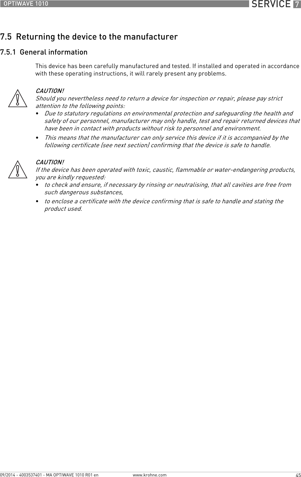  SERVICE 745OPTIWAVE 1010www.krohne.com09/2014 - 4003537401 - MA OPTIWAVE 1010 R01 en7.5  Returning the device to the manufacturer7.5.1  General informationThis device has been carefully manufactured and tested. If installed and operated in accordance with these operating instructions, it will rarely present any problems.CAUTION!Should you nevertheless need to return a device for inspection or repair, please pay strict attention to the following points:•Due to statutory regulations on environmental protection and safeguarding the health and safety of our personnel, manufacturer may only handle, test and repair returned devices that have been in contact with products without risk to personnel and environment.•This means that the manufacturer can only service this device if it is accompanied by the following certificate (see next section) confirming that the device is safe to handle.CAUTION!If the device has been operated with toxic, caustic, flammable or water-endangering products, you are kindly requested:•to check and ensure, if necessary by rinsing or neutralising, that all cavities are free from such dangerous substances,•to enclose a certificate with the device confirming that is safe to handle and stating the product used.
