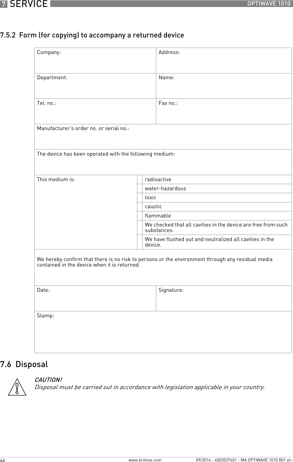 7 SERVICE 46 OPTIWAVE 1010www.krohne.com 09/2014 - 4003537401 - MA OPTIWAVE 1010 R01 en7.5.2  Form (for copying) to accompany a returned device7.6  DisposalCompany: Address:Department: Name:Tel. no.: Fax no.:Manufacturer&apos;s order no. or serial no.:The device has been operated with the following medium:This medium is: radioactivewater-hazardoustoxiccausticflammableWe checked that all cavities in the device are free from such substances.We have flushed out and neutralized all cavities in the device.We hereby confirm that there is no risk to persons or the environment through any residual media contained in the device when it is returned.Date: Signature:Stamp:CAUTION!Disposal must be carried out in accordance with legislation applicable in your country.