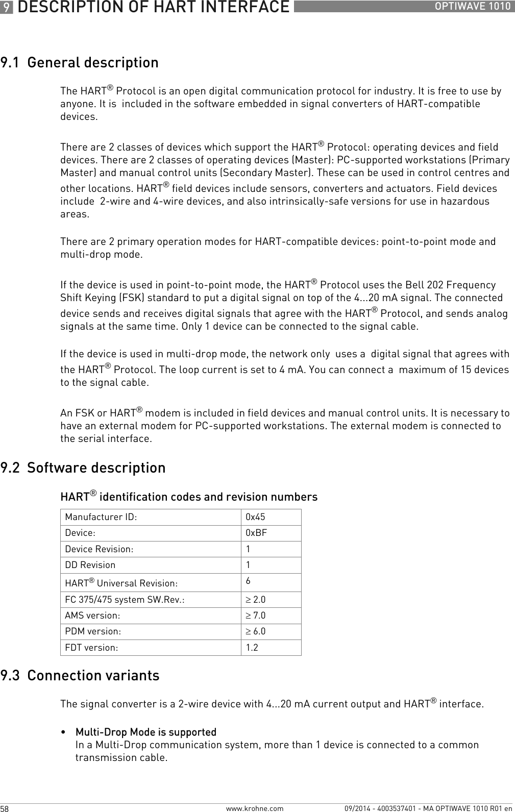 9 DESCRIPTION OF HART INTERFACE 58 OPTIWAVE 1010www.krohne.com 09/2014 - 4003537401 - MA OPTIWAVE 1010 R01 en9.1  General descriptionThe HART® Protocol is an open digital communication protocol for industry. It is free to use by anyone. It is  included in the software embedded in signal converters of HART-compatible devices.There are 2 classes of devices which support the HART® Protocol: operating devices and field devices. There are 2 classes of operating devices (Master): PC-supported workstations (Primary Master) and manual control units (Secondary Master). These can be used in control centres and other locations. HART® field devices include sensors, converters and actuators. Field devices include  2-wire and 4-wire devices, and also intrinsically-safe versions for use in hazardous areas.There are 2 primary operation modes for HART-compatible devices: point-to-point mode and multi-drop mode.If the device is used in point-to-point mode, the HART® Protocol uses the Bell 202 Frequency Shift Keying (FSK) standard to put a digital signal on top of the 4...20 mA signal. The connected device sends and receives digital signals that agree with the HART® Protocol, and sends analog signals at the same time. Only 1 device can be connected to the signal cable.If the device is used in multi-drop mode, the network only  uses a  digital signal that agrees with the HART® Protocol. The loop current is set to 4 mA. You can connect a  maximum of 15 devices to the signal cable.An FSK or HART® modem is included in field devices and manual control units. It is necessary to have an external modem for PC-supported workstations. The external modem is connected to the serial interface.9.2  Software descriptionHART® identification codes and revision numbers9.3  Connection variantsThe signal converter is a 2-wire device with 4...20 mA current output and HART® interface.•Multi-Drop Mode is supportedIn a Multi-Drop communication system, more than 1 device is connected to a common transmission cable.Manufacturer ID: 0x45Device: 0xBFDevice Revision: 1DD Revision 1HART® Universal Revision: 6FC 375/475 system SW.Rev.: ≥2.0AMS version: ≥7.0PDM version: ≥6.0FDT version: 1.2