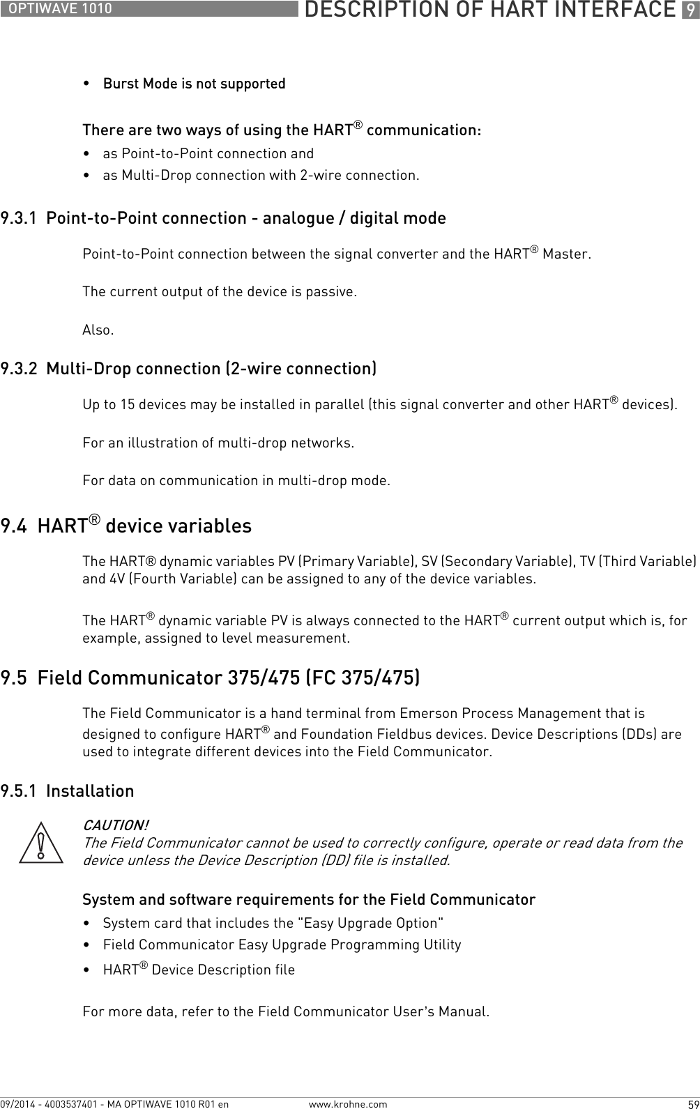  DESCRIPTION OF HART INTERFACE 959OPTIWAVE 1010www.krohne.com09/2014 - 4003537401 - MA OPTIWAVE 1010 R01 en•Burst Mode is not supportedThere are two ways of using the HART® communication:•as Point-to-Point connection and•as Multi-Drop connection with 2-wire connection.9.3.1  Point-to-Point connection - analogue / digital modePoint-to-Point connection between the signal converter and the HART® Master.The current output of the device is passive.Also.9.3.2  Multi-Drop connection (2-wire connection)Up to 15 devices may be installed in parallel (this signal converter and other HART® devices).For an illustration of multi-drop networks.For data on communication in multi-drop mode.9.4  HART® device variablesThe HART® dynamic variables PV (Primary Variable), SV (Secondary Variable), TV (Third Variable) and 4V (Fourth Variable) can be assigned to any of the device variables.The HART® dynamic variable PV is always connected to the HART® current output which is, for example, assigned to level measurement.9.5  Field Communicator 375/475 (FC 375/475)The Field Communicator is a hand terminal from Emerson Process Management that is designed to configure HART® and Foundation Fieldbus devices. Device Descriptions (DDs) are used to integrate different devices into the Field Communicator.9.5.1  InstallationSystem and software requirements for the Field Communicator•System card that includes the &quot;Easy Upgrade Option&quot;•Field Communicator Easy Upgrade Programming Utility•HART® Device Description fileFor more data, refer to the Field Communicator User’s Manual.CAUTION!The Field Communicator cannot be used to correctly configure, operate or read data from the device unless the Device Description (DD) file is installed.