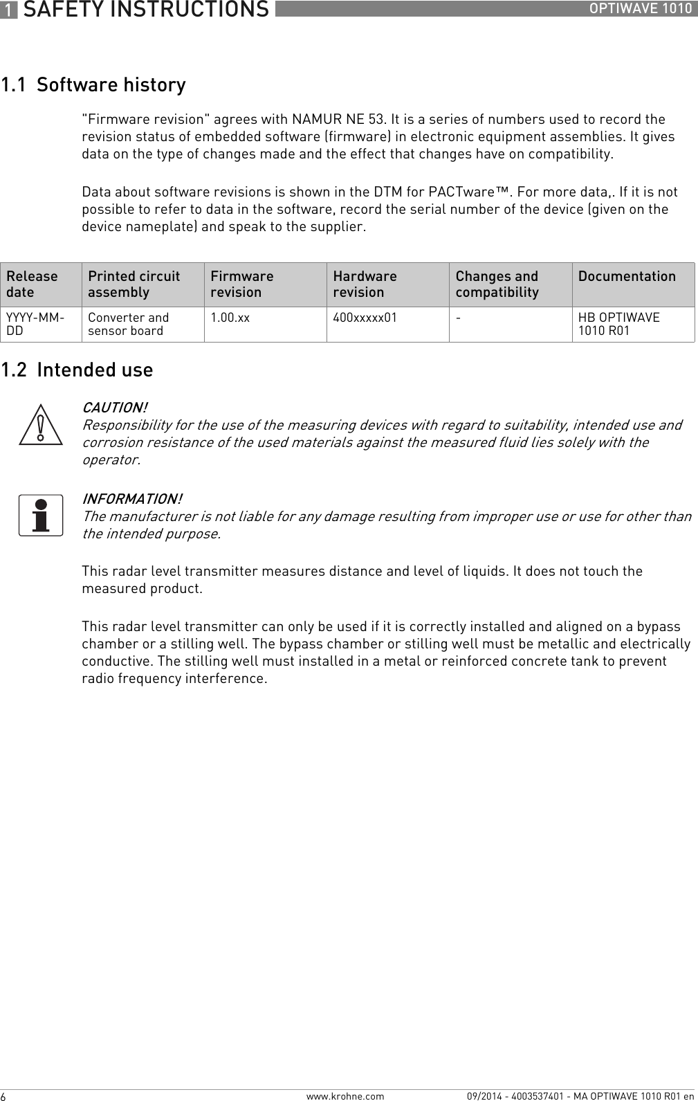 1 SAFETY INSTRUCTIONS 6 OPTIWAVE 1010www.krohne.com 09/2014 - 4003537401 - MA OPTIWAVE 1010 R01 en1.1  Software history&quot;Firmware revision&quot; agrees with NAMUR NE 53. It is a series of numbers used to record the revision status of embedded software (firmware) in electronic equipment assemblies. It gives data on the type of changes made and the effect that changes have on compatibility.Data about software revisions is shown in the DTM for PACTware™. For more data,. If it is not possible to refer to data in the software, record the serial number of the device (given on the device nameplate) and speak to the supplier.1.2  Intended useThis radar level transmitter measures distance and level of liquids. It does not touch the measured product.This radar level transmitter can only be used if it is correctly installed and aligned on a bypass chamber or a stilling well. The bypass chamber or stilling well must be metallic and electrically conductive. The stilling well must installed in a metal or reinforced concrete tank to prevent radio frequency interference.Release datePrinted circuit assemblyFirmware revisionHardware revisionChanges and compatibilityDocumentationYYYY-MM-DD Converter and sensor board 1.00.xx 400xxxxx01 -HB OPTIWAVE 1010 R01CAUTION!Responsibility for the use of the measuring devices with regard to suitability, intended use and corrosion resistance of the used materials against the measured fluid lies solely with the operator.INFORMATION!The manufacturer is not liable for any damage resulting from improper use or use for other than the intended purpose.