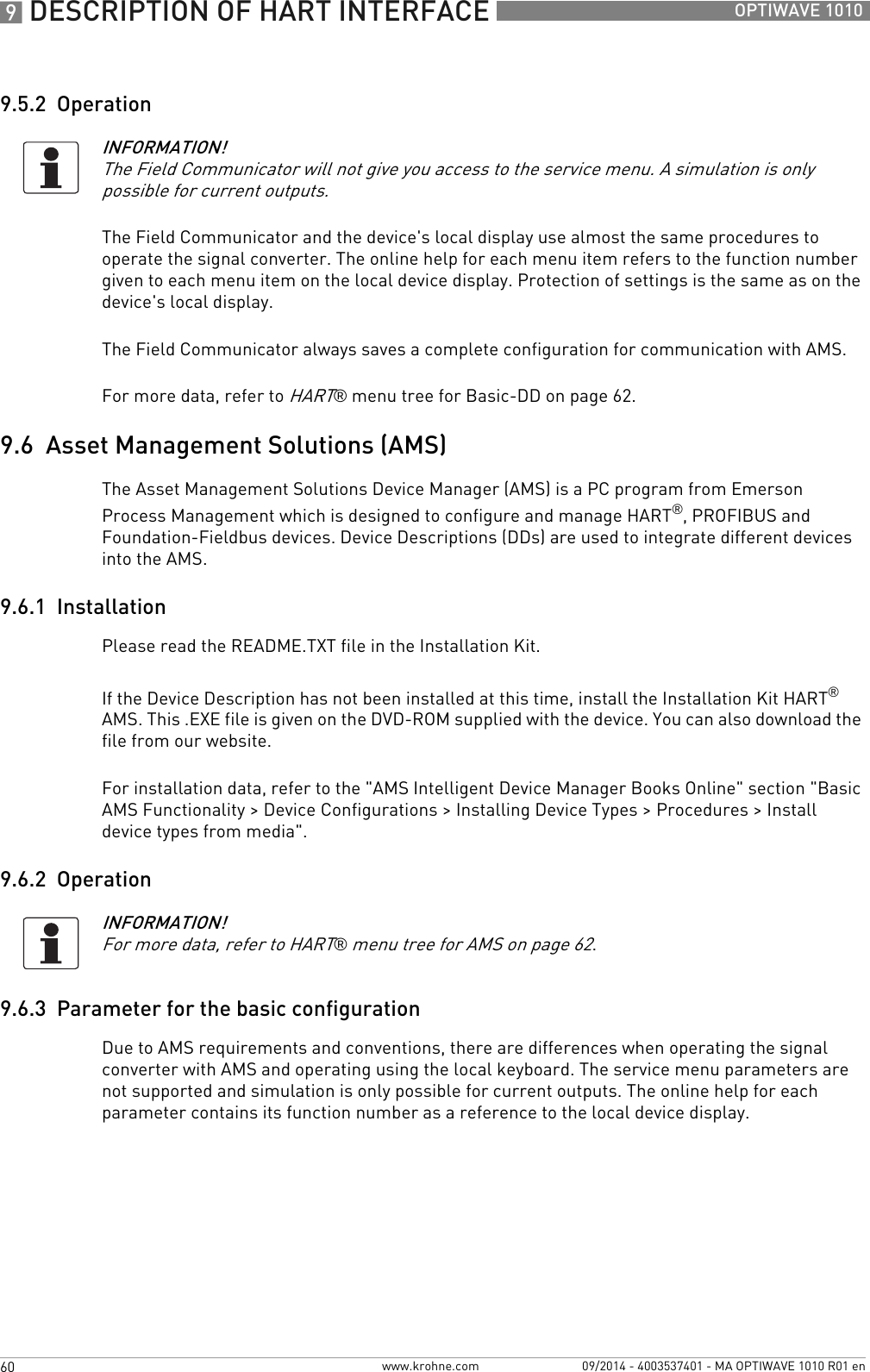 9 DESCRIPTION OF HART INTERFACE 60 OPTIWAVE 1010www.krohne.com 09/2014 - 4003537401 - MA OPTIWAVE 1010 R01 en9.5.2  OperationThe Field Communicator and the device&apos;s local display use almost the same procedures to operate the signal converter. The online help for each menu item refers to the function number given to each menu item on the local device display. Protection of settings is the same as on the device&apos;s local display.The Field Communicator always saves a complete configuration for communication with AMS.For more data, refer to HART® menu tree for Basic-DD on page 62.9.6  Asset Management Solutions (AMS)The Asset Management Solutions Device Manager (AMS) is a PC program from Emerson Process Management which is designed to configure and manage HART®, PROFIBUS and Foundation-Fieldbus devices. Device Descriptions (DDs) are used to integrate different devices into the AMS.9.6.1  InstallationPlease read the README.TXT file in the Installation Kit.If the Device Description has not been installed at this time, install the Installation Kit HART® AMS. This .EXE file is given on the DVD-ROM supplied with the device. You can also download the file from our website.For installation data, refer to the &quot;AMS Intelligent Device Manager Books Online&quot; section &quot;Basic AMS Functionality &gt; Device Configurations &gt; Installing Device Types &gt; Procedures &gt; Install device types from media&quot;.9.6.2  Operation9.6.3  Parameter for the basic configurationDue to AMS requirements and conventions, there are differences when operating the signal converter with AMS and operating using the local keyboard. The service menu parameters are not supported and simulation is only possible for current outputs. The online help for each parameter contains its function number as a reference to the local device display.INFORMATION!The Field Communicator will not give you access to the service menu. A simulation is only possible for current outputs.INFORMATION!For more data, refer to HART® menu tree for AMS on page 62.