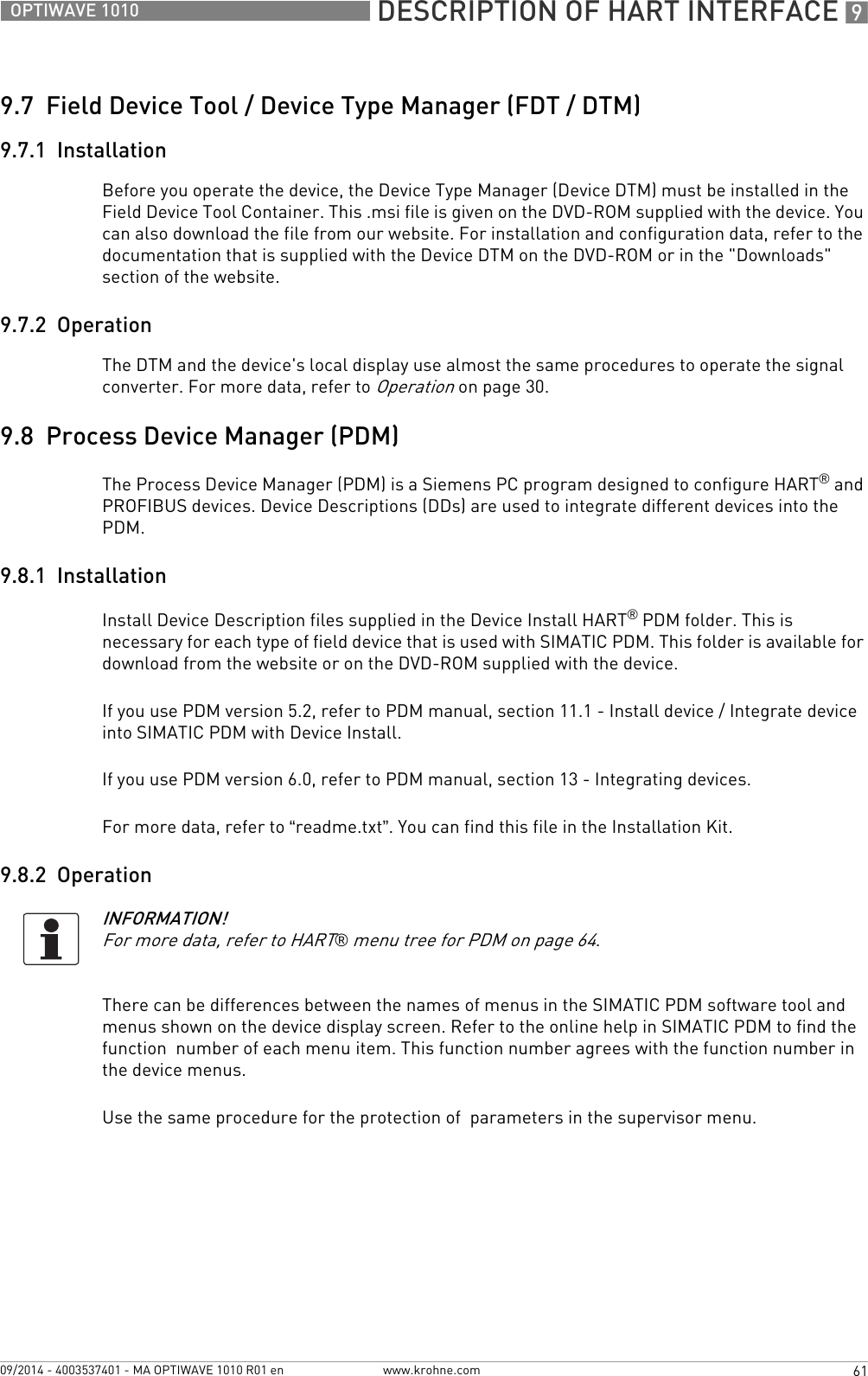  DESCRIPTION OF HART INTERFACE 961OPTIWAVE 1010www.krohne.com09/2014 - 4003537401 - MA OPTIWAVE 1010 R01 en9.7  Field Device Tool / Device Type Manager (FDT / DTM)9.7.1  InstallationBefore you operate the device, the Device Type Manager (Device DTM) must be installed in the Field Device Tool Container. This .msi file is given on the DVD-ROM supplied with the device. You can also download the file from our website. For installation and configuration data, refer to the documentation that is supplied with the Device DTM on the DVD-ROM or in the &quot;Downloads&quot; section of the website.9.7.2  OperationThe DTM and the device&apos;s local display use almost the same procedures to operate the signal converter. For more data, refer to Operation on page 30.9.8  Process Device Manager (PDM)The Process Device Manager (PDM) is a Siemens PC program designed to configure HART® and PROFIBUS devices. Device Descriptions (DDs) are used to integrate different devices into the PDM.9.8.1  InstallationInstall Device Description files supplied in the Device Install HART® PDM folder. This is necessary for each type of field device that is used with SIMATIC PDM. This folder is available for download from the website or on the DVD-ROM supplied with the device.If you use PDM version 5.2, refer to PDM manual, section 11.1 - Install device / Integrate device into SIMATIC PDM with Device Install.If you use PDM version 6.0, refer to PDM manual, section 13 - Integrating devices.For more data, refer to “readme.txt”. You can find this file in the Installation Kit.9.8.2  OperationThere can be differences between the names of menus in the SIMATIC PDM software tool and  menus shown on the device display screen. Refer to the online help in SIMATIC PDM to find the function  number of each menu item. This function number agrees with the function number in the device menus.Use the same procedure for the protection of  parameters in the supervisor menu.INFORMATION!For more data, refer to HART® menu tree for PDM on page 64.