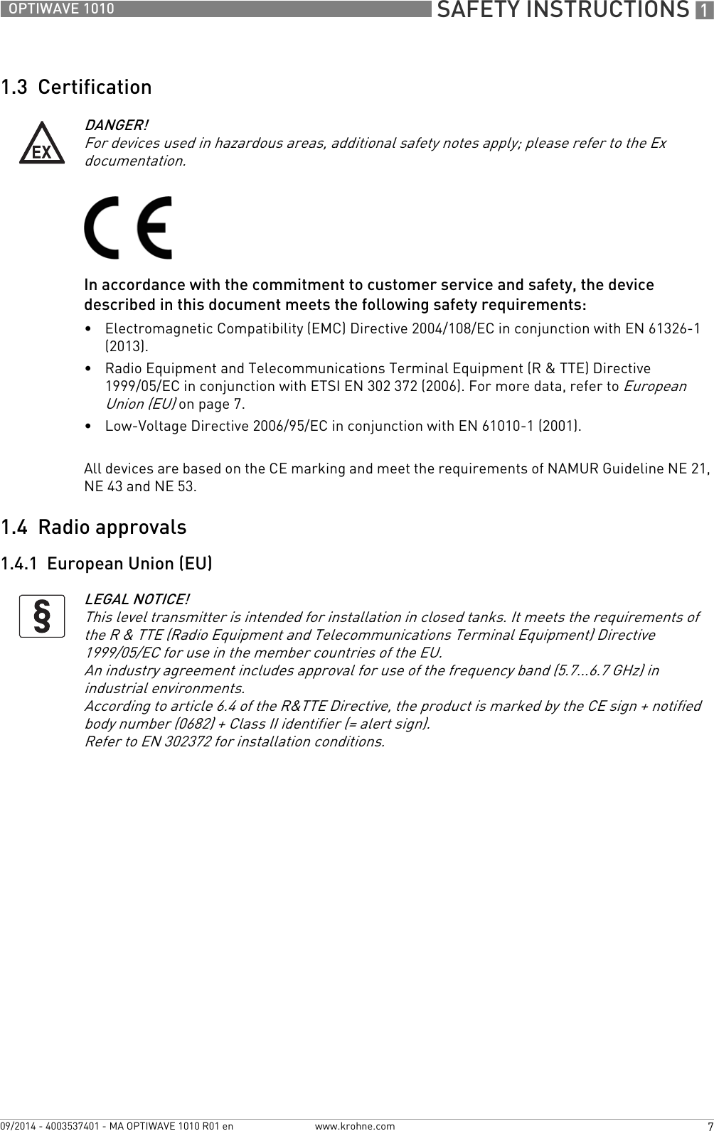  SAFETY INSTRUCTIONS 17OPTIWAVE 1010www.krohne.com09/2014 - 4003537401 - MA OPTIWAVE 1010 R01 en1.3  CertificationIn accordance with the commitment to customer service and safety, the device described in this document meets the following safety requirements:•Electromagnetic Compatibility (EMC) Directive 2004/108/EC in conjunction with EN 61326-1 (2013).•Radio Equipment and Telecommunications Terminal Equipment (R &amp; TTE) Directive 1999/05/EC in conjunction with ETSI EN 302 372 (2006). For more data, refer to European Union (EU) on page 7.•Low-Voltage Directive 2006/95/EC in conjunction with EN 61010-1 (2001).All devices are based on the CE marking and meet the requirements of NAMUR Guideline NE 21, NE 43 and NE 53.1.4  Radio approvals1.4.1  European Union (EU)DANGER!For devices used in hazardous areas, additional safety notes apply; please refer to the Ex documentation.LEGAL NOTICE!This level transmitter is intended for installation in closed tanks. It meets the requirements of the R &amp; TTE (Radio Equipment and Telecommunications Terminal Equipment) Directive 1999/05/EC for use in the member countries of the EU.An industry agreement includes approval for use of the frequency band (5.7...6.7 GHz) in industrial environments.According to article 6.4 of the R&amp;TTE Directive, the product is marked by the CE sign + notified body number (0682) + Class II identifier (= alert sign).Refer to EN 302372 for installation conditions.